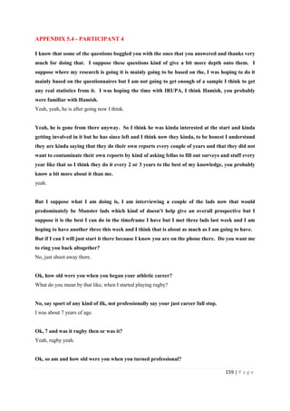159 | P a g e
APPENDIX 5.4 - PARTICIPANT 4
I know that some of the questions boggled you with the ones that you answered and thanks very
much for doing that. I suppose these questions kind of give a bit more depth onto them. I
suppose where my research is going it is mainly going to be based on the, I was hoping to do it
mainly based on the questionnaires but I am not going to get enough of a sample I think to get
any real statistics from it. I was hoping the time with IRUPA, I think Hamish, you probably
were familiar with Hamish.
Yeah, yeah, he is after going now I think.
Yeah, he is gone from there anyway. So I think he was kinda interested at the start and kinda
getting involved in it but he has since left and I think now they kinda, to be honest I understand
they are kinda saying that they do their own reports every couple of years and that they did not
want to contaminate their own reports by kind of asking fellas to fill out surveys and stuff every
year like that so I think they do it every 2 or 3 years to the best of my knowledge, you probably
know a bit more about it than me.
yeah.
But I suppose what I am doing is, I am interviewing a couple of the lads now that would
predominately be Munster lads which kind of doesn’t help give an overall prospective but I
suppose it is the best I can do in the timeframe I have but I met three lads last week and I am
hoping to have another three this week and I think that is about as much as I am going to have.
But if I can I will just start it there because I know you are on the phone there. Do you want me
to ring you back altogether?
No, just shoot away there.
Ok, how old were you when you began your athletic career?
What do you mean by that like, when I started playing rugby?
No, say sport of any kind of ilk, not professionally say your just career full stop.
I was about 7 years of age.
Ok, 7 and was it rugby then or was it?
Yeah, rugby yeah.
Ok, so am and how old were you when you turned professional?
 