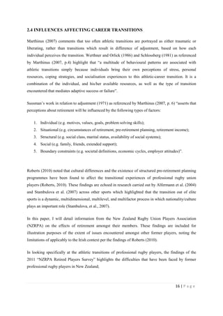 16 | P a g e
2.4 INFLUENCES AFFECTING CAREER TRANSITIONS
Marthinus (2007) comments that too often athletic transitions are portrayed as either traumatic or
liberating, rather than transitions which result in difference of adjustment, based on how each
individual perceives the transition. Werthner and Orlick (1986) and Schlossberg (1981) as referenced
by Marthinus (2007, p.4) highlight that “a multitude of behavioural patterns are associated with
athletic transitions simply because individuals bring their own perceptions of stress, personal
resources, coping strategies, and socialisation experiences to this athletic-career transition. It is a
combination of the individual, and his/her available resources, as well as the type of transition
encountered that mediates adaptive success or failure”.
Sussman’s work in relation to adjustment (1971) as referenced by Marthinus (2007, p. 6) “asserts that
perceptions about retirement will be influenced by the following types of factors:
1. Individual (e.g. motives, values, goals, problem solving skills);
2. Situational (e.g. circumstances of retirement, pre-retirement planning, retirement income);
3. Structural (e.g. social class, marital status, availability of social systems);
4. Social (e.g. family, friends, extended support);
5. Boundary constraints (e.g. societal definitions, economic cycles, employer attitudes)”.
Roberts (2010) noted that cultural differences and the existence of structured pre-retirement planning
programmes have been found to affect the transitional experiences of professional rugby union
players (Roberts, 2010). These findings are echoed in research carried out by Alfermann et al. (2004)
and Stambulova et al. (2007) across other sports which highlighted that the transition out of elite
sports is a dynamic, multidimensional, multilevel, and multifactor process in which nationality/culture
plays an important role (Stambulova, et al., 2007).
In this paper, I will detail information from the New Zealand Rugby Union Players Association
(NZRPA) on the effects of retirement amongst their members. These findings are included for
illustration purposes of the extent of issues encountered amongst other former players, noting the
limitations of applicably to the Irish context per the findings of Roberts (2010).
In looking specifically at the athletic transitions of professional rugby players, the findings of the
2011 “NZRPA Retired Players Survey” highlights the difficulties that have been faced by former
professional rugby players in New Zealand;
 