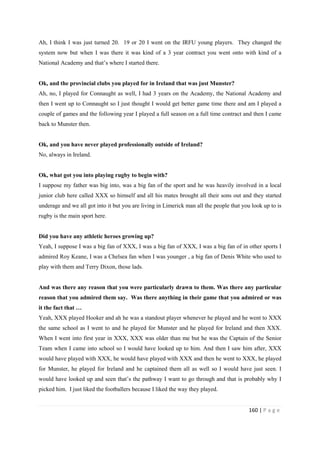 160 | P a g e
Ah, I think I was just turned 20. 19 or 20 I went on the IRFU young players. They changed the
system now but when I was there it was kind of a 3 year contract you went onto with kind of a
National Academy and that’s where I started there.
Ok, and the provincial clubs you played for in Ireland that was just Munster?
Ah, no, I played for Connaught as well, I had 3 years on the Academy, the National Academy and
then I went up to Connaught so I just thought I would get better game time there and am I played a
couple of games and the following year I played a full season on a full time contract and then I came
back to Munster then.
Ok, and you have never played professionally outside of Ireland?
No, always in Ireland.
Ok, what got you into playing rugby to begin with?
I suppose my father was big into, was a big fan of the sport and he was heavily involved in a local
junior club here called XXX so himself and all his mates brought all their sons out and they started
underage and we all got into it but you are living in Limerick man all the people that you look up to is
rugby is the main sport here.
Did you have any athletic heroes growing up?
Yeah, I suppose I was a big fan of XXX, I was a big fan of XXX, I was a big fan of in other sports I
admired Roy Keane, I was a Chelsea fan when I was younger , a big fan of Denis White who used to
play with them and Terry Dixon, those lads.
And was there any reason that you were particularly drawn to them. Was there any particular
reason that you admired them say. Was there anything in their game that you admired or was
it the fact that …
Yeah, XXX played Hooker and ah he was a standout player whenever he played and he went to XXX
the same school as I went to and he played for Munster and he played for Ireland and then XXX.
When I went into first year in XXX, XXX was older than me but he was the Captain of the Senior
Team when I came into school so I would have looked up to him. And then I saw him after, XXX
would have played with XXX, he would have played with XXX and then he went to XXX, he played
for Munster, he played for Ireland and he captained them all as well so I would have just seen. I
would have looked up and seen that’s the pathway I want to go through and that is probably why I
picked him. I just liked the footballers because I liked the way they played.
 