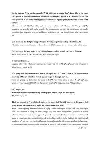 161 | P a g e
So the fact that XXX and in particular XXX while you probably didn’t know him at the time,
they appeared somewhat accessible and his success probably appeared accessible given the fact
that you were in the same sort of groove as him say as regards going to the same school and I
suppose …
I looked at it, well if XXX, well the pathway works you know with XXX as well. You go to XXX,
you come out, you play club rugby, you play for your province, you play for your country, you can be
one of the best players in the world so I looked up to them and I just thought that’s what I want to do
so.
Can I just ask did that play any part in you choosing to go to secondary school in XXX?
Ah, at the time it wasn’t because of those. I went to XXX because it was a strong rugby school yeah.
Ok, but rugby did play a part in the choice of say secondary school, say even at that age?
Yeah, yeah, I went to XXX because they were strong for rugby.
What was the most …
Because a lot of the other schools around the place were full of XXXXXXX, everyone who goes to
Munchins is a tough XXX.
It is going to be hard to quote that now in the report isn’t it. I don’t know do UL like the use of
the word XXX very often but we will see can we get it through anyway..
I am just giving you facts man, its reality in XXXX you come across a lot of XXXXXXX you
know…. They produced XXXX but they are not tough XXX like come from XXX you know.
No, alright, ok.
What was the most important thing that kept you playing rugby all these years?
Ah, that I enjoyed it.
That you enjoyed it. You obviously enjoyed the sport itself but did you, was it the success that
made if more enjoyable or was it just the competing element of it?
Yeah, I like competing, I like the fact that ah rugby kind of teaches you about a work ethic, like if you
don’t make an effort in rugby you don’t, you get very little out of the sport but if you make an honest
effort and if you are on it in your approach you will be successful and you know it is a multi-faceted
game so you always have something to work on you know and its ah the fact that it is multi-faceted
you know it’s not just , you can’t just be super fast you have to be able to pass, you have to be strong .
It combines so many elements and it gives you so much to work on and so much to work on yourself
 