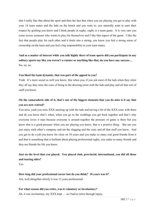 162 | P a g e
that I really like that about the sport and then the fact that when you are playing you get to play with
your 14 team mates and the lads on the bench and you want to, you naturally want to earn their
respect by grafting you know and I think people in rugby, rugby is a team game. It is very rare you
come across someone who wants to play for themselves and I like that aspect of the game. I like the
fact that people play for each other and it feeds into a strong, you know you feel a strong sense of
ownership on the team and you feel a big responsibility to your team mates.
And as a matter of interest while you talk highly there of team sports did you participate in any
solitary sports say like you weren’t a runner or anything like that, do you have any success…
No, no, no.
You liked the team dynamic, that was part of the appeal to you?
Yeah. It’s more social as well you know, like when you, if you ask most of the lads when they retire
they all say they miss the craic of being in the dressing room with the lads and play and all that sort of
stuff you know.
On the camaraderie side of it, that’s one of the biggest elements that you do miss is it say that
you are now retired?
You miss, yeah you miss XXX meeting up with the lads and having a bit of the XXX craic with them
and ah you know that’s when, when you go to the weddings you get back together and that’s why
everyone loves it man because everyone is around together the pressure of game is there but you
know that is a good pressure when you are playing you know, that is a positive thing. But am you
just enjoy each other’s company and am the slagging and the craic and all that stuff you know. And
you get to do a job you know for close on 10 years and you make so many real good friends from it
and that is something that is brilliant about playing professional rugby, you make so many friends and
they are friends for life you know.
Just on the level that you played. You played club, provincial, international, you did all those
and touring sides?
Yes.
How long did your professional career last do you think? 10 years was it?
Am, well altogether strictly it was 12 years professional.
For what reason did you retire, was it voluntary or involuntary?
Ah, it was involuntary, my XXX kept … so I had to retire through injury.
 