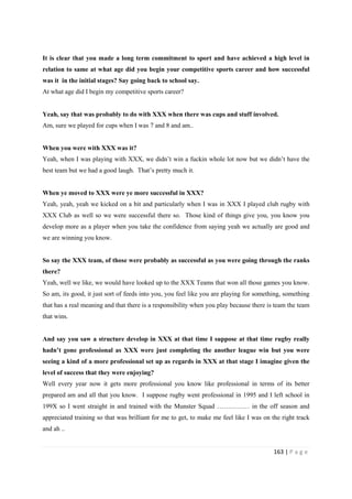 163 | P a g e
It is clear that you made a long term commitment to sport and have achieved a high level in
relation to same at what age did you begin your competitive sports career and how successful
was it in the initial stages? Say going back to school say.
At what age did I begin my competitive sports career?
Yeah, say that was probably to do with XXX when there was cups and stuff involved.
Am, sure we played for cups when I was 7 and 8 and am..
When you were with XXX was it?
Yeah, when I was playing with XXX, we didn’t win a fuckin whole lot now but we didn’t have the
best team but we had a good laugh. That’s pretty much it.
When ye moved to XXX were ye more successful in XXX?
Yeah, yeah, yeah we kicked on a bit and particularly when I was in XXX I played club rugby with
XXX Club as well so we were successful there so. Those kind of things give you, you know you
develop more as a player when you take the confidence from saying yeah we actually are good and
we are winning you know.
So say the XXX team, of those were probably as successful as you were going through the ranks
there?
Yeah, well we like, we would have looked up to the XXX Teams that won all those games you know.
So am, its good, it just sort of feeds into you, you feel like you are playing for something, something
that has a real meaning and that there is a responsibility when you play because there is team the team
that wins.
And say you saw a structure develop in XXX at that time I suppose at that time rugby really
hadn’t gone professional as XXX were just completing the another league win but you were
seeing a kind of a more professional set up as regards in XXX at that stage I imagine given the
level of success that they were enjoying?
Well every year now it gets more professional you know like professional in terms of its better
prepared am and all that you know. I suppose rugby went professional in 1995 and I left school in
199X so I went straight in and trained with the Munster Squad …………… in the off season and
appreciated training so that was brilliant for me to get, to make me feel like I was on the right track
and ah ..
 
