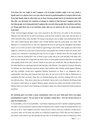 164 | P a g e
You know the way rugby is and I suppose a lot of people consider rugby to be very much a
family sport to a degree, have you seen, then it moved to professionalism to a degree had to take
from that family kind of ethos that was in there because people had to be deselected and stuff
like that, you obviously saw elements of change in relation to that because I suppose given the
fact that people were being paid and I suppose like any job when people don’t perform and they
are being paid there has to be decisions made, did you see much in the way of repercussions
from that?
Yeah, well the biggest damage I saw were occurred at the club level, not really at the provincial,
Munster level and that but at club level because yeah the club would be where lads, like the likes of
XXX and stuff, those clubs shouldn’t be trying to pay players but as rugby went professional all the
AIL clubs started paying their players and it kinda diluted what the good game was about. But
Munster it is a business but it is still very important that you try and keep the intangibles that human
factor in it as well you know and I think the good thing is that whilst most people you know there
might be a little bit of a sour taste at times because some people don’t finish on their own terms, their
contract isn’t renewed or something like that but by in large 12 months down the line people look
back at it and say fxcking hell I was so lucky to get to play and to do a job and play with fellas who
were my best friends for so long and you know I have so many good memories that they so outweigh
when people finish at the end, it doesn’t finish on the terms you would like. But am Munster then on
the other hand has an advantage that the lads that play with Munster , the majority of players that play
for Munster are from Munster and their parents, their families, their friends would support Munster
and they probably would have supported Munster themselves so there is an obligation and a
responsibility when they play because they know they are not over in the for Sale in Manchester or
something like that you know when they are finished playing they will have nothing left to do with
the club you know. They know when they are finished, I knew when I was finished with Munster that
my parents would still go to support Munster games and that my family and friends would still be
Munster fans even when I wasn’t playing so I needed to make sure when I played that I did a good job
you know.
By choosing sport you made a large commitment, what was your main goal when you began
participating in sport? Say go back to the secondary school days. Was the dream always to
play for Ireland and …
It was probably, a lot of it was probably. I just liked competing you know and then competing and the
fact that it was fun and then I wanted to play for Munster and I wanted to play for Ireland and this was
the way to do it. And I suppose you know when you are a kid as well you would have looked up to,
you know when we all came into school we would have looked up to XXX who was the Captain of
the Senior Team and he was like literally the guy that we all looked up to and we looked up to him
 