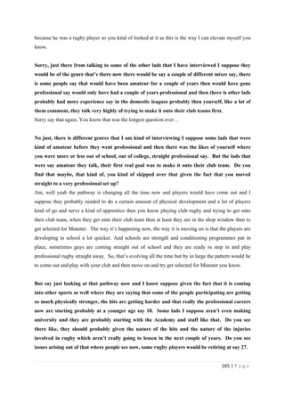 165 | P a g e
because he was a rugby player so you kind of looked at it as this is the way I can elevate myself you
know.
Sorry, just there from talking to some of the other lads that I have interviewed I suppose they
would be of the genre that’s there now there would be say a couple of different mixes say, there
is some people say that would have been amateur for a couple of years then would have gone
professional say would only have had a couple of years professional and then there is other lads
probably had more experience say in the domestic leagues probably then yourself, like a lot of
them comment, they talk very highly of trying to make it onto their club teams first.
Sorry say that again. You know that was the longest question ever ...
No just, there is different genres that I am kind of interviewing I suppose some lads that were
kind of amateur before they went professional and then there was the likes of yourself where
you were more or less out of school, out of college, straight professional say. But the lads that
were say amateur they talk, their first real goal was to make it onto their club team. Do you
find that maybe, that kind of, you kind of skipped over that given the fact that you moved
straight to a very professional set up?
Am, well yeah the pathway is changing all the time now and players would have come out and I
suppose they probably needed to do a certain amount of physical development and a lot of players
kind of go and serve a kind of apprentice then you know playing club rugby and trying to get onto
their club team, when they get onto their club team then at least they are in the shop window then to
get selected for Munster. The way it’s happening now, the way it is moving on is that the players are
developing in school a lot quicker. And schools are strength and conditioning programmes put in
place, sometimes guys are coming straight out of school and they are ready to step in and play
professional rugby straight away. So, that’s evolving all the time but by in large the pattern would be
to come out and play with your club and then move on and try get selected for Munster you know.
But say just looking at that pathway now and I know suppose given the fact that it is coming
into other sports as well where they are saying that some of the people participating are getting
so much physically stronger, the hits are getting harder and that really the professional careers
now are starting probably at a younger age say 18. Some lads I suppose aren’t even making
university and they are probably starting with the Academy and stuff like that. Do you see
there like, they should probably given the nature of the hits and the nature of the injuries
involved in rugby which aren’t really going to lessen in the next couple of years. Do you see
issues arising out of that where people see now, some rugby players would be retiring at say 27.
 