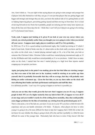 166 | P a g e
Am, I don’t think so. You are right in that saying players are going to start younger and younger but
if players look after themselves well they can get, it’s not just that players that are getting bigger and
bigger and stronger and stronger they are also, you know the medical side of it is getting better as well
so helping improving players, preventing getting injured and then moving on from there. So it is kind
of moving forward on two fronts but it probably, people are noticing just how many more injuries are
there all the time now these days but ah. I think that, I can’t tell you if players are going to be retiring
at 27 to be honest I don’t know.
Yeah, yeah, I suppose just looking at it, given if you look at your own say career where you
retired, you retired probably earlier than you thought you were going to retire when you started
off your career. I suppose most rugby players would have said 35 or 36 is probably...
Its XXX not, 35 or 36 is a good ending in professional rugby, like I ended up retiring at 33 which I
kind of went look, I kind of broke onto the, it’s about miles on the clock really you know and for me
my miles on the clock were, I started playing national rugby at 26, a lot of the lads, you look at
someone like Christian Cullen. Christian Cullen would have started playing international rugby at 19
for the All Blacks and Cully would have retired probably at 31 or so you know. I didn’t have as many
miles on the clock, I started later but once I started playing at a high level then injuries started
cropping up a lot quicker you know.
Again, just going back to the point I was making, given the fact that fellas are starting younger
say that even some of the lads now in the Academy would be starting at an earlier age than
yourself, that it is probably foreseeable that they will on average, that they will probably start
hitting an earlier retirement age. Given the fact that, as you say there miles on the clock will
start affecting their bodies and their performance and injuries and stuff like that.
It is definitely possible. I can’t say if it is going to happen or not but it is possible yes.
And you can see that, that would, given the fact now that I suppose you are of a say, I suppose
people in their 30’s are of a higher maturity then say lads in their 20’s, I suppose we were all 27
at one stage and you wouldn’t exactly be of the settling down mentality, that, that could possibly
cause bigger problems for the likes of somebody say retiring from the professional game at 27.
That is a fair point, a lot of the lads are, you know if you are in your 30’s you have a little bit more life
experience and you can handle retirement a bit better. If players, when players do have to retire
young it is going to be a bit more difficult for them to take but I suppose that’s XXX life in that I do
not know for sure whether this thing is going to kick off in the end but it probably is a little bit more
difficult for some of the younger lads. Particularly lads who have to retire if they haven’t felt that
 