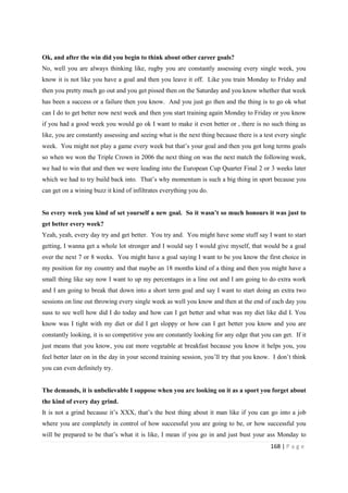 168 | P a g e
Ok, and after the win did you begin to think about other career goals?
No, well you are always thinking like, rugby you are constantly assessing every single week, you
know it is not like you have a goal and then you leave it off. Like you train Monday to Friday and
then you pretty much go out and you get pissed then on the Saturday and you know whether that week
has been a success or a failure then you know. And you just go then and the thing is to go ok what
can I do to get better now next week and then you start training again Monday to Friday or you know
if you had a good week you would go ok I want to make it even better or , there is no such thing as
like, you are constantly assessing and seeing what is the next thing because there is a test every single
week. You might not play a game every week but that’s your goal and then you got long terms goals
so when we won the Triple Crown in 2006 the next thing on was the next match the following week,
we had to win that and then we were leading into the European Cup Quarter Final 2 or 3 weeks later
which we had to try build back into. That’s why momentum is such a big thing in sport because you
can get on a wining buzz it kind of infiltrates everything you do.
So every week you kind of set yourself a new goal. So it wasn’t so much honours it was just to
get better every week?
Yeah, yeah, every day try and get better. You try and. You might have some stuff say I want to start
getting, I wanna get a whole lot stronger and I would say I would give myself, that would be a goal
over the next 7 or 8 weeks. You might have a goal saying I want to be you know the first choice in
my position for my country and that maybe an 18 months kind of a thing and then you might have a
small thing like say now I want to up my percentages in a line out and I am going to do extra work
and I am going to break that down into a short term goal and say I want to start doing an extra two
sessions on line out throwing every single week as well you know and then at the end of each day you
suss to see well how did I do today and how can I get better and what was my diet like did I. You
know was I tight with my diet or did I get sloppy or how can I get better you know and you are
constantly looking, it is so competitive you are constantly looking for any edge that you can get. If it
just means that you know, you eat more vegetable at breakfast because you know it helps you, you
feel better later on in the day in your second training session, you’ll try that you know. I don’t think
you can even definitely try.
The demands, it is unbelievable I suppose when you are looking on it as a sport you forget about
the kind of every day grind.
It is not a grind because it’s XXX, that’s the best thing about it man like if you can go into a job
where you are completely in control of how successful you are going to be, or how successful you
will be prepared to be that’s what it is like, I mean if you go in and just bust your ass Monday to
 