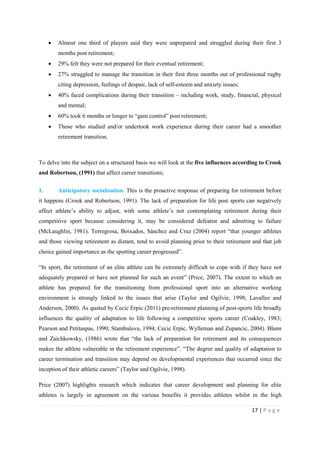 17 | P a g e
• Almost one third of players said they were unprepared and struggled during their first 3
months post retirement;
• 29% felt they were not prepared for their eventual retirement;
• 27% struggled to manage the transition in their first three months out of professional rugby
citing depression, feelings of despair, lack of self-esteem and anxiety issues;
• 40% faced complications during their transition – including work, study, financial, physical
and mental;
• 60% took 6 months or longer to “gain control” post retirement;
• Those who studied and/or undertook work experience during their career had a smoother
retirement transition.
To delve into the subject on a structured basis we will look at the five influences according to Crook
and Robertson, (1991) that affect career transitions;
1. Anticipatory socialisation. This is the proactive response of preparing for retirement before
it happens (Crook and Robertson, 1991). The lack of preparation for life post sports can negatively
affect athlete’s ability to adjust, with some athlete’s not contemplating retirement during their
competitive sport because considering it, may be considered defeatist and admitting to failure
(McLaughlin, 1981). Torregrosa, Boixados, Sánchez and Cruz (2004) report “that younger athletes
and those viewing retirement as distant, tend to avoid planning prior to their retirement and that job
choice gained importance as the sporting career progressed”.
“In sport, the retirement of an elite athlete can be extremely difficult to cope with if they have not
adequately prepared or have not planned for such an event” (Price, 2007). The extent to which an
athlete has prepared for the transitioning from professional sport into an alternative working
environment is strongly linked to the issues that arise (Taylor and Ogilvie, 1998; Lavallee and
Anderson, 2000). As quoted by Cecic Erpic (2011) pre-retirement planning of post-sports life broadly
influences the quality of adaptation to life following a competitive sports career (Coakley, 1983;
Pearson and Petitaspas, 1990; Stambulova, 1994; Cecic Erpic, Wylleman and Zupancic, 2004). Blann
and Zaichkowsky, (1986) wrote that “the lack of preparation for retirement and its consequences
makes the athlete vulnerable in the retirement experience”. “The degree and quality of adaptation to
career termination and transition may depend on developmental experiences that occurred since the
inception of their athletic careers” (Taylor and Ogilvie, 1998).
Price (2007) highlights research which indicates that career development and planning for elite
athletes is largely in agreement on the various benefits it provides athletes whilst in the high
 