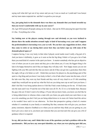 170 | P a g e
saying well what did I get out of my career and you say I won as much as I could and I was honest
and my team mates respected me and that’s as good as you can get.
Say, just going back to the demands there was there any demands that you found stressful say
that you weren’t comfortable with say in your career?
Ah, I get XXX pissed off people asking me for tickets , that can be XXX annoying but apart from that
it’s fine. Everything else is fine.
Say looking now at the players coming through now and obviously as you were inclined to
discuss there the media attention around rugby is kind of increasing every year and I suppose
the professionalism is increasing every year as well. Do you have any suggestions on how, when
they come to retire or say during their career how they can better cope say with some of the
demands placed upon ye?
I suppose having, I was very lucky in that when I played, social media wasn’t really a big part of it.
And you know it definitely, it grew as it went on but the big thing I think is if you got a lot of lads
there you need kind of a mentor in the sport you know. A mentor somebody who has got an objective
view of where you are in your career and they give a shxt about you, it’s not, the biggest thing is for
lads to be happy themselves and if they are happy they will play well. Now happy means you are not
fighting with your Mrs and shit like that you know and ah if they can get into a good place there then
the rugby will go a lot better as well. I think that you know for players to, the psychology part of the
sport is a big thing and you know I was lucky in that I, a lot of lads when I came into the team, a lot of
the lads were like, they were my best friends and they were all very clued in so if I did something
stupid they would pull me up and say what the fxck are you doing man cop on and I just you know, I
didn’t feel like I was being spoken down to I felt like I had a mate looking out for me. If I had come
into the team and I was 19 and the rest of the lads were all 29, 30, 32 it is a lot harder then. Because
the guys who are 32 don’t want to be telling a 19 year old you know listen, you know you feel like he
is being talked down to whereas when a mate tells you listen you gotta mind your neck there or cop
on or do something you don’t feel you are being talked down to its more oh I better heed this advice
or he wouldn’t have said it to me otherwise. So from that prospective getting a kind of a mentor
whether it’s somebody in your family or something like that, someone who will give you, you know
pretty consistent, objective feedback as to where you are and how they think you are getting on, you
know give you a steer as to, you know just someone that you can trust and who can give you a bit of
guidance when it is required.
So say, did you have any, and I think this is one of the questions you had a problem with on the
questionnaire. Did you have any non-sport identities, say when you were playing sport did you,
 