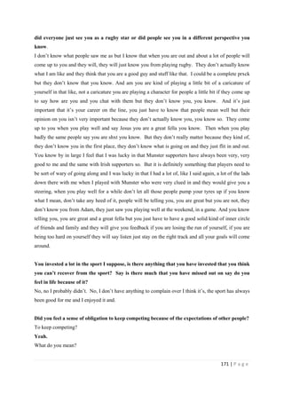 171 | P a g e
did everyone just see you as a rugby star or did people see you in a different perspective you
know.
I don’t know what people saw me as but I know that when you are out and about a lot of people will
come up to you and they will, they will just know you from playing rugby. They don’t actually know
what I am like and they think that you are a good guy and stuff like that. I could be a complete prxck
but they don’t know that you know. And am you are kind of playing a little bit of a caricature of
yourself in that like, not a caricature you are playing a character for people a little bit if they come up
to say how are you and you chat with them but they don’t know you, you know. And it’s just
important that it’s your career on the line, you just have to know that people mean well but their
opinion on you isn’t very important because they don’t actually know you, you know so. They come
up to you when you play well and say Jesus you are a great fella you know. Then when you play
badly the same people say you are shxt you know. But they don’t really matter because they kind of,
they don’t know you in the first place, they don’t know what is going on and they just flit in and out.
You know by in large I feel that I was lucky in that Munster supporters have always been very, very
good to me and the same with Irish supporters so. But it is definitely something that players need to
be sort of wary of going along and I was lucky in that I had a lot of, like I said again, a lot of the lads
down there with me when I played with Munster who were very clued in and they would give you a
steering, when you play well for a while don’t let all those people pump your tyres up if you know
what I mean, don’t take any heed of it, people will be telling you, you are great but you are not, they
don’t know you from Adam, they just saw you playing well at the weekend, in a game. And you know
telling you, you are great and a great fella but you just have to have a good solid kind of inner circle
of friends and family and they will give you feedback if you are losing the run of yourself, if you are
being too hard on yourself they will say listen just stay on the right track and all your goals will come
around.
You invested a lot in the sport I suppose, is there anything that you have invested that you think
you can’t recover from the sport? Say is there much that you have missed out on say do you
feel in life because of it?
No, no I probably didn’t. No, I don’t have anything to complain over I think it’s, the sport has always
been good for me and I enjoyed it and.
Did you feel a sense of obligation to keep competing because of the expectations of other people?
To keep competing?
Yeah.
What do you mean?
 