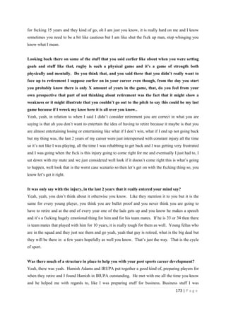 173 | P a g e
for fxcking 15 years and they kind of go, oh I am just you know, it is really hard on me and I know
sometimes you need to be a bit like cautious but I am like shut the fxck up man, stop whinging you
know what I mean.
Looking back there on some of the stuff that you said earlier like about when you were setting
goals and stuff like that, rugby is such a physical game and it’s a game of strength both
physically and mentally. Do you think that, and you said there that you didn’t really want to
face up to retirement I suppose earlier on in your career even though, from the day you start
you probably know there is only X amount of years in the game, that, do you feel from your
own prospective that part of not thinking about retirement was the fact that it might show a
weakness or it might illustrate that you couldn’t go out to the pitch to say this could be my last
game because if I wreck my knee here it is all over you know..
Yeah, yeah, in relation to when I said I didn’t consider retirement you are correct in what you are
saying is that ah you don’t want to entertain the idea of having to retire because it maybe is that you
are almost entertaining losing or entertaining like what if I don’t win, what if I end up not going back
but my thing was, the last 2 years of my career were just interspersed with constant injury all the time
so it’s not like I was playing, all the time I was rehabbing to get back and I was getting very frustrated
and I was going when the fxck is this injury going to come right for me and eventually I just had to, I
sat down with my mate and we just considered well look if it doesn’t come right this is what’s going
to happen, well look that is the worst case scenario so then let’s get on with the fxcking thing so, you
know let’s get it right.
It was only say with the injury, in the last 2 years that it really entered your mind say?
Yeah, yeah, you don’t think about it otherwise you know. Like they mention it to you but it is the
same for every young player, you think you are bullet proof and you never think you are going to
have to retire and at the end of every year one of the lads gets up and you know he makes a speech
and it’s a fxcking hugely emotional thing for him and for his team mates. If he is 33 or 34 then there
is team mates that played with him for 10 years, it is really tough for them as well. Young fellas who
are in the squad and they just see them and go yeah, yeah that guy is retired, what is the big deal but
they will be there in a few years hopefully as well you know. That’s just the way. That is the cycle
of sport.
Was there much of a structure in place to help you with your post sports career development?
Yeah, there was yeah. Hamish Adams and IRUPA put together a good kind of, preparing players for
when they retire and I found Hamish in IRUPA outstanding. He met with me all the time you know
and he helped me with regards to, like I was preparing stuff for business. Business stuff I was
 