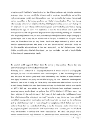 174 | P a g e
preparing myself, I had kind of gotten involved in a few different businesses and which the main thing
as a rugby player you have a profile but it is also good for you to get involved in the real world as
well, you appreciate your job more like you know when I got involved in the business I appreciated
ok this is graft here in the business you know and I had a bit more freedom. When I am playing
whereas rugby is kind of you might have fxcking 80,000 people watching and you can’t fxck up but
it’s for 2 hours you know whereas with the business you are open from fxcking ten o’clock to fxcking
half twelve that night you know. You mightn’t do as much but it is a different kind of graft. But
mainly I found IRUPA very good from the point of view of just mentally preparing you for all these
little things and you know when you are in, even when you retire you don’t want people coming up to
you saying oh, I am so sorry for you, no-one wants to feel pity. I would be like fxck you I would
rather you didn’t like me than feel sorry for me. And I know people mean well by it but if you are
naturally competitive you never want people to feel sorry for you and that’s why when I retired my
big thing was like, when people said ah I am sorry you retired, I say don’t feel sorry man I had a
fxcking incredible career, I had a brilliant laugh, I was very, very lucky, I had loads of friends, I had a
brilliant time so it is more celebrate it yeah.
Do you feel and I suppose I think I know the answer to this question. Do you have any
unresolved feelings or emotions about retirement?
Not really, no, no I am fine with it, I am completely fine with it. I would have loved to have played a
bit longer, you know I still feel sometimes when I am training now I go XXX it would be good to get
back but I know that the last 2 years of my career were mentally very, very hard on me because I was
working my bxllocks off and getting nowhere with my injury you know. And that is something that I
had never come across in rugby and I was getting bitter towards the sport and then that was it I
actually thought, I spoke to my mate about retiring and I said look I think I am going to have to retire
my XXX is XXX and I went out then and I just said to the National Coach, look I said I am going to
go out and train on Monday, I said I do not know if my XXX is right but if it XXX goes it goes I am
happy with that, if I play well pick me, if I don’t play well don’t pick me but I said I can no longer
keep rehabbing something without ever knowing if I am going to make it or not and I went out and I
started back playing and they monitored me and I took it easy but it was just, it was like a when you
pick up a ball when you were 7 or 8 years of age, I was back playing with all the lads and I loved it
and even though there was a kind of a clock ticking on me, that it was only a matter of time before my
XXX again I enjoyed the time so much it made me realise how much I loved the game and then 4 or 5
weeks into that I kind of went holy fxck I think I am actually ok, I don’t think I am going to have to
retire at all and I savoured every minute we had, whenever we trained, whenever we did anything, all
 