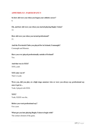 177 | P a g e
APPENDIX 5.5 - PARTICIPANT 5
So how old were you when you began your athletic career?
8.
Ok, and how old were you when you started playing Rugby Union?
12.
How old were you when you turned professional?
21.
And the Provincial Clubs you played for in Ireland, Connaught?
Connaught and Munster.
Have you ever played professionally outside of Ireland?
Yes.
And that was in XXX?
XXX, yeah.
XXX only was it?
That’s it yeah.
Were you, did you play at a high stage amateur wise or were you always say professional say
once it got to ..
Yeah, I played with XXX.
XXX?
Yeah, XXXX was the..
Before you went professional say?
For a year.
What got you into playing Rugby Union to begin with?
The contact element of the game.
 