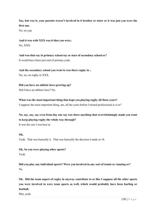 178 | P a g e
Say, but was it, your parents weren’t involved in it brother or sister or it was just you were the
first one.
No, no yep.
And it was with XXX was it that you were..
No, XXX.
And was that say in primary school say or start of secondary school or?
It would have been just end of primary yeah.
And the secondary school you went to was there rugby in ..
No, no, no rugby in XXX.
Did you have an athletic hero growing up?
Did I have an athletic hero? No.
What was the most important thing that kept you playing rugby all those years?
I suppose the most important thing, am, all the years before I turned professional is it or?
No, say, say, say even from day one say was there anything that overwhelmingly made you want
to keep playing rugby the whole way through?
It was the one I was best at.
Ok.
Yeah. That was basically it. That was basically the decision I made at 18.
Ok. So you were playing other sports?
Yeah.
Did you play any individual sports? Were you involved in any sort of tennis or running or?
No.
Ok. Did the team aspect of rugby in anyway contribute to or like I suppose all the other sports
you were involved in were team sports as well, which would probably have been hurling or
football.
Mm, yeah.
 
