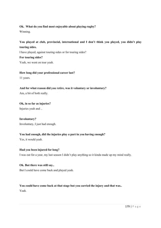 179 | P a g e
Ok. What do you find most enjoyable about playing rugby?
Winning.
You played at club, provincial, international and I don’t think you played, you didn’t play
touring sides.
I have played, against touring sides or for touring sides?
For touring sides?
Yeah, we went on tour yeah.
How long did your professional career last?
11 years.
And for what reason did you retire, was it voluntary or involuntary?
Am, a bit of both really.
Ok, in so far as injuries?
Injuries yeah and ..
Involuntary?
Involuntary, I just had enough.
You had enough, did the injuries play a part in you having enough?
Yes, it would yeah.
Had you been injured for long?
I was out for a year, my last season I didn’t play anything so it kinda made up my mind really.
Ok. But there was still say..
But I could have come back and played yeah.
You could have come back at that stage but you carried the injury and that was..
Yeah.
 