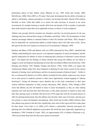 18 | P a g e
performance phase of their athletic career (Martens & Lee, 1998; North and Lavalee, 2004,
McGillivrary, 2006). Price (2007, p. 59) states “that career development has the ability to broaden an
athlete’s self-identity, enhance perceptions of control, and develop life-skills. Danish (1993) defines
life-skills as those “skills that enable us to master the tasks necessary to succeed in our social
environment; for example learning to transfer skills from one domain of life to another, in particular
those skills learned in sport that can be applicable at home, at school, or in the workplace”.
Athletes who pre-plan find the transition less disruptive and they can develop passion for the new
challenge they have directed their energy to (Werthner and Orlick, 1986). The development of other
interests encourages athletes to maintain balance in their life (Sinclair and Orlick, 1993), though it
may be impossible for a professional athlete to totally balance sport with other areas of life, “given
that sport at the elite level requires an extreme level of commitment” (Balaque, 1999).
Hawkins and Blann (1996) and Martens and Lee (1999) referenced by Price (2007) identified that
“athletes understanding the career process is an important component of career development, and has
specific implications for athletes in terms of enhancing their awareness of alternative careers beyond
sport”. Yet despite this the findings of studies illustrate that young elite athletes are less likely to
engage in career development and planning activities than non-athletes (Blann and Zaichowsky, 1986;
Kennedy and Dimick, 1987, Murphy, Petitpas and Brewer, 1996). Vitale (2002, p.1) argues that
“professional athletes today have been hampered in planning for their future careers by the intense
demands of training, travel, performance and the ever-present prospect of physical injury”. Further to
this, as referenced by Danish et al (1993), athletes rewarded for their athletic endeavours may choose
not to seek success in academic pursuits or other career opportunities, instead engaging in “identity
foreclosure”, closing off alternative career identities due to this early commitment to their sport
without sufficient exploration of other avenues (Stevenson, 2001; Marcia, 1966). Murphy (1995)
wrote that athletes can feel left behind in terms of career development, as they are often making
education and work decisions later than their peers, as they delay decisions in relation to them until
after their sporting career is finished. Hill and Lowe (1974) argue that with the increased salaries on
offer for sporting professionals, that elite athletes may develop a false sense of security, and may give
low priority to career development and planning, while North and Lavallee (2004) reference these
elite athletes may perceive that they have significantly more time in their sport and fail to make plans
for their future. Cecic Erpic et al. (2004, p.47) outlines a relationship “between post-sports life
planning and a less difﬁcult adaptation to post-sports life which has been empirically supported (e.g.
Stambulova, 1994; Svoboda & Vanek, 1982), yet approximately 45% of athletes (Wylleman et al.,
1993) do not think about their life after active sports involvement”.
 