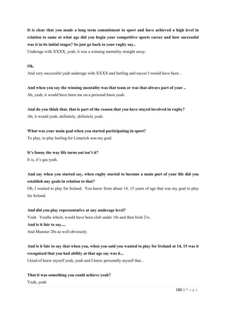 180 | P a g e
It is clear that you made a long term commitment to sport and have achieved a high level in
relation to same at what age did you begin your competitive sports career and how successful
was it in its initial stages? So just go back to your rugby say..
Underage with XXXX, yeah, it was a winning mentality straight away.
Ok.
And very successful yeah underage with XXXX and hurling and soccer I would have been ..
And when you say the winning mentality was that team or was that always part of your ..
Ah, yeah, it would have been me on a personal basis yeah.
And do you think that, that is part of the reason that you have stayed involved in rugby?
Ah, it would yeah, definitely, definitely yeah.
What was your main goal when you started participating in sport?
To play, to play hurling for Limerick was my goal.
It’s funny the way life turns out isn’t it?
It is, it’s gas yeah.
And say when you started say, when rugby started to become a main part of your life did you
establish any goals in relation to that?
Oh, I wanted to play for Ireland. You know from about 14, 15 years of age that was my goal to play
for Ireland.
And did you play representative at any underage level?
Yeah. Youths which, would have been club under 18s and then Irish 21s.
And is it fair to say....
And Munster 20s as well obviously.
And is it fair to say that when you, when you said you wanted to play for Ireland at 14, 15 was it
recognised that you had ability at that age say was it...
I kind of knew myself yeah, yeah and I knew personally myself that...
That it was something you could achieve yeah?
Yeah, yeah.
 