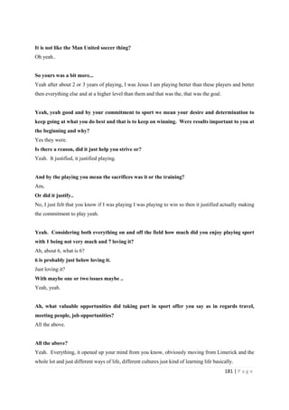 181 | P a g e
It is not like the Man United soccer thing?
Oh yeah..
So yours was a bit more...
Yeah after about 2 or 3 years of playing, I was Jesus I am playing better than these players and better
then everything else and at a higher level than them and that was the, that was the goal.
Yeah, yeah good and by your commitment to sport we mean your desire and determination to
keep going at what you do best and that is to keep on winning. Were results important to you at
the beginning and why?
Yes they were.
Is there a reason, did it just help you strive or?
Yeah. It justified, it justified playing.
And by the playing you mean the sacrifices was it or the training?
Am,
Or did it justify..
No, I just felt that you know if I was playing I was playing to win so then it justified actually making
the commitment to play yeah.
Yeah. Considering both everything on and off the field how much did you enjoy playing sport
with 1 being not very much and 7 loving it?
Ah, about 6, what is 6?
6 is probably just below loving it.
Just loving it?
With maybe one or two issues maybe ..
Yeah, yeah.
Ah, what valuable opportunities did taking part in sport offer you say as in regards travel,
meeting people, job opportunities?
All the above.
All the above?
Yeah. Everything, it opened up your mind from you know, obviously moving from Limerick and the
whole lot and just different ways of life, different cultures just kind of learning life basically.
 