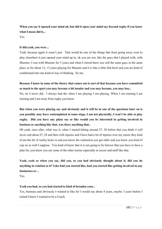 182 | P a g e
When you say it opened your mind ah, but did it open your mind say beyond rugby if you know
what I mean did it...
Yes.
It did yeah, you were ..
Yeah, because again it wasn’t just. That would be one of the things that from going away even to
play elsewhere it just opened your mind up to, ok you are not, like the guys that I played with, with
Munster, I was with Munster for 5 years and when I retired there was still the same guys in the same
place so for about 12, 13 years playing for Munster and it is like a little fish bowl and you are kind of
conditioned into one kind of way of thinking. So am,
Because I know in some of the theory that comes out is sort of that because you have committed
so much to the sport you may become a bit insular and you may become, you may lose..
No, no I never did. I always had the when I am playing I am playing. When I am training I am
training and I am away from rugby you know.
But when you were playing say and obviously and it will be in one of the questions later on is
you possibly may have contemplated at some stage, I am not physically, I won’t be able to play
rugby. Did you have any plans say or like would you be interested in getting involved in
business or anything like that, was there anything that..
Oh yeah, once after, what was it, when I started hitting around 27, 28 before that you think it will
never end about 27, 28 and then with injuries and I have had a lot of injuries over my career they kind
of am the bit of reality kicks in and you know the realisation you get older and you know you kind of
cop on as well I suppose. You kind of know that it is not going to be forever that you have to have a
plan for, you know you see some of the other stories especially in soccer and stuff like that.
Yeah, yeah so when you say, did you, so you had obviously thought about it, did you do
anything in relation to it? Like had you started like, had you started like getting involved in any
businesses or ..
Yes.
Yeah you had, so you had started to kind of broaden your..
Yes, business and obviously I wanted to like for I would say about 4 years, maybe 3 years before I
retired I knew I wanted to be a Coach.
 