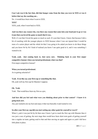 183 | P a g e
Can I ask was it the fact that, did that hunger come from the time you were in XXX or was it
before that say the coaching am ..
No , it would have been when I went to XXX.
XXX?
XXX, yeah, when I went back to XXX.
And was there any reason why, was there any reason that came into your head just to go or was
it just that you loved the game so much that it was..
Well, it’s not that I loved the game so much as such. It’s just that I knew, I knew that because I did a
bit of coaching with the younger players in XXX because when I was out injured then I would be
more of a senior player and the whole lot that I was going to be asked you know to do these things
and you know bit by bit I kind of realised you know I am quite good at it, and it was something I
wanted to do.
Yeah, yeah. Just coming back to. Just sorry now. Thinking back to your first major
competitive honour when you turned professional, what was that?
First major competitive honour?
When you turned professional.
As in getting selected or?
Yeah. Even like say your first cap or something like that.
Oh, yeah well my first cap for Munster I suppose.
Ok. Yeah.
Yeah. That would have been my first as a pro.
And how did you feel and what were you thinking about prior to that contest? I know it is
going back now.
Am, just wanted to do my best and enjoy it that was basically it and wanted to win.
So after your first say cap did you start setting any other goals for yourself or was it?
When I, yeah it was just bit by bit then once I knew I got to reach the first cap with Munster then it
was just a case of getting, the next stage then would have been short term goals of getting yourself
into a regular on team, getting used to that and then moving on again and again so yeah I did have
little plans in place.
 