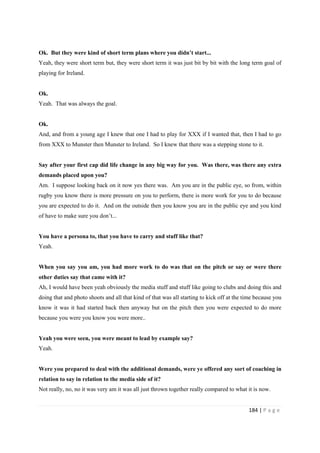 184 | P a g e
Ok. But they were kind of short term plans where you didn’t start...
Yeah, they were short term but, they were short term it was just bit by bit with the long term goal of
playing for Ireland.
Ok.
Yeah. That was always the goal.
Ok.
And, and from a young age I knew that one I had to play for XXX if I wanted that, then I had to go
from XXX to Munster then Munster to Ireland. So I knew that there was a stepping stone to it.
Say after your first cap did life change in any big way for you. Was there, was there any extra
demands placed upon you?
Am. I suppose looking back on it now yes there was. Am you are in the public eye, so from, within
rugby you know there is more pressure on you to perform, there is more work for you to do because
you are expected to do it. And on the outside then you know you are in the public eye and you kind
of have to make sure you don’t...
You have a persona to, that you have to carry and stuff like that?
Yeah.
When you say you am, you had more work to do was that on the pitch or say or were there
other duties say that came with it?
Ah, I would have been yeah obviously the media stuff and stuff like going to clubs and doing this and
doing that and photo shoots and all that kind of that was all starting to kick off at the time because you
know it was it had started back then anyway but on the pitch then you were expected to do more
because you were you know you were more..
Yeah you were seen, you were meant to lead by example say?
Yeah.
Were you prepared to deal with the additional demands, were ye offered any sort of coaching in
relation to say in relation to the media side of it?
Not really, no, no it was very am it was all just thrown together really compared to what it is now.
 