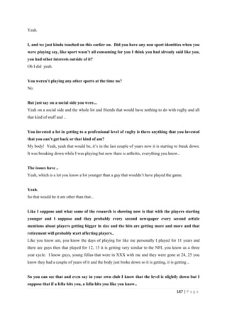 187 | P a g e
Yeah.
I, and we just kinda touched on this earlier on. Did you have any non sport identities when you
were playing say, like sport wasn’t all consuming for you I think you had already said like you,
you had other interests outside of it?
Oh I did yeah.
You weren’t playing any other sports at the time no?
No.
But just say on a social side you were...
Yeah on a social side and the whole lot and friends that would have nothing to do with rugby and all
that kind of stuff and ..
You invested a lot in getting to a professional level of rugby is there anything that you invested
that you can’t get back or that kind of am?
My body! Yeah, yeah that would be, it’s in the last couple of years now it is starting to break down.
It was breaking down while I was playing but now there is arthritis, everything you know..
The issues have ..
Yeah, which is a lot you know a lot younger than a guy that wouldn’t have played the game.
Yeah.
So that would be it am other than that...
Like I suppose and what some of the research is showing now is that with the players starting
younger and I suppose and they probably every second newspaper every second article
mentions about players getting bigger in size and the hits are getting more and more and that
retirement will probably start affecting players..
Like you know am, you know the days of playing for like me personally I played for 11 years and
there are guys then that played for 12, 13 it is getting very similar to the NFL you know as a three
year cycle. I know guys, young fellas that were in XXX with me and they were gone at 24, 25 you
know they had a couple of years of it and the body just broke down so it is getting, it is getting ..
So you can see that and even say in your own club I know that the level is slightly down but I
suppose that if a fella hits you, a fella hits you like you know..
 