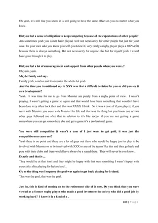 188 | P a g e
Oh yeah, it’s still like you know it is still going to have the same effect on you no matter what you
know.
Did you feel a sense of obligation to keep competing because of the expectations of other people?
Am sometimes yeah you would have played, well not necessarily for other people but just for your
sake, for your own sake you know yourself, you know if, very rarely a rugby player plays a 100% (fit)
because there is always something. But not necessarily for anyone else but for myself yeah I would
have gone through it to play.
Did you feel a lot of encouragement and support from other people when you were..?
Oh yeah, yeah.
Maybe family and say..
Family yeah, coaches and team mates the whole lot yeah.
And the time you transitioned say to XXX was that a difficult decision for you or did you see it
as a development?
Yeah. It was time for me to go from Munster am purely from a rugby point of view. I wasn’t
playing, I wasn’t getting a game so again and that would have been something that wouldn’t have
been done very often back then and that was XXXX I think. So it was a case of if you played, if you
were with Munster you were with Munster for life and that was the thing but you know one or two
other guys followed me after that in relation to it’s like soccer if you are not getting a game
somewhere you can go somewhere else and get a game it’s a professional game.
You were still competitive it wasn’t a case of I just want to get paid, it was just the
competitiveness came out?
Yeah there is no point and there are a lot of guys out there who would be happy just to play to be
involved with Munster or to be involved with XXX or any of the teams like that and they go back and
play with their clubs and there would have always be a squad there. They will never be you know..
Exactly and that is ...
They would be at that level and they might be happy with that was something I wasn’t happy with
especially after playing for Ireland and ..
Ok so the thing was I suppose the goal was again to get back playing for Ireland.
That was the goal, that was the goal.
Just in, this is kind of moving on to the retirement side of it now. Do you think that you were
viewed as a former rugby player who made a good investment in society who did a good job by
working hard? I know it is a kind of a ..
 