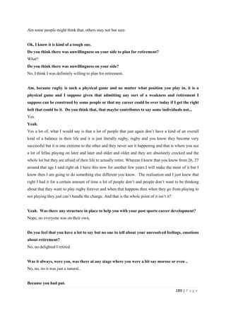 189 | P a g e
Am some people might think that, others may not but sure.
Ok, I know it is kind of a tough one.
Do you think there was unwillingness on your side to plan for retirement?
What?
Do you think there was unwillingness on your side?
No, I think I was definitely willing to plan for retirement.
Am, because rugby is such a physical game and no matter what position you play in, it is a
physical game and I suppose given that admitting any sort of a weakness and retirement I
suppose can be construed by some people or that my career could be over today if I get the right
belt that could be it. Do you think that, that maybe contributes to say some individuals not...
Yes.
Yeah.
Yes a lot of, what I would say is that a lot of people that just again don’t have a kind of an overall
kind of a balance in their life and it is just literally rugby, rugby and you know they become very
successful but it is one extreme to the other and they never see it happening and that is where you see
a lot of fellas playing on later and later and older and older and they are absolutely crocked and the
whole lot but they are afraid of their life to actually retire. Whereas I knew that you know from 26, 27
around that age I said right ok I have this now for another few years I will make the most of it but I
know then I am going to do something else different you know. The realisation and I just knew that
right I had it for a certain amount of time a lot of people don’t and people don’t want to be thinking
about that they want to play rugby forever and when that happens then when they go from playing to
not playing they just can’t handle the change. And that is the whole point of it isn’t it?
Yeah. Was there any structure in place to help you with your post sports career development?
Nope, no everyone was on their own.
Do you feel that you have a lot to say but no one to tell about your unresolved feelings, emotions
about retirement?
No, no delighted I retired.
Was it always, were you, was there at any stage where you were a bit say morose or even ..
No, no, no it was just a natural..
Because you had put.
 