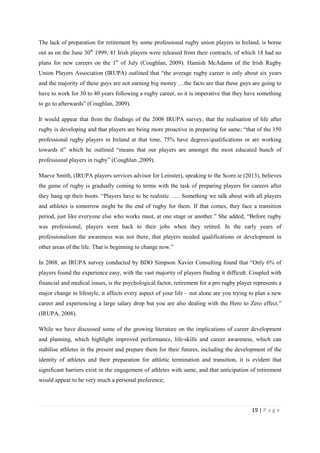 19 | P a g e
The lack of preparation for retirement by some professional rugby union players in Ireland, is borne
out as on the June 30th
1999, 41 Irish players were released from their contracts, of which 18 had no
plans for new careers on the 1st
of July (Coughlan, 2009). Hamish McAdams of the Irish Rugby
Union Players Association (IRUPA) outlined that “the average rugby career is only about six years
and the majority of these guys are not earning big money …the facts are that these guys are going to
have to work for 30 to 40 years following a rugby career, so it is imperative that they have something
to go to afterwards” (Coughlan, 2009).
It would appear that from the findings of the 2008 IRUPA survey, that the realisation of life after
rugby is developing and that players are being more proactive in preparing for same; “that of the 150
professional rugby players in Ireland at that time, 75% have degrees/qualifications or are working
towards it” which he outlined “means that our players are amongst the most educated bunch of
professional players in rugby” (Coughlan ,2009).
Maeve Smith, (IRUPA players services advisor for Leinster), speaking to the Score.ie (2013), believes
the game of rugby is gradually coming to terms with the task of preparing players for careers after
they hang up their boots. “Players have to be realistic ….. Something we talk about with all players
and athletes is tomorrow might be the end of rugby for them. If that comes, they face a transition
period, just like everyone else who works must, at one stage or another.” She added; “Before rugby
was professional, players went back to their jobs when they retired. In the early years of
professionalism the awareness was not there, that players needed qualifications or development in
other areas of the life. That is beginning to change now.”
In 2008, an IRUPA survey conducted by BDO Simpson Xavier Consulting found that “Only 6% of
players found the experience easy, with the vast majority of players finding it difficult. Coupled with
financial and medical issues, is the psychological factor, retirement for a pro rugby player represents a
major change in lifestyle, it affects every aspect of your life – not alone are you trying to plan a new
career and experiencing a large salary drop but you are also dealing with the Hero to Zero effect.”
(IRUPA, 2008).
While we have discussed some of the growing literature on the implications of career development
and planning, which highlight improved performance, life-skills and career awareness, which can
stabilise athletes in the present and prepare them for their futures, including the development of the
identity of athletes and their preparation for athletic termination and transition, it is evident that
significant barriers exist in the engagement of athletes with same, and that anticipation of retirement
would appear to be very much a personal preference;
 