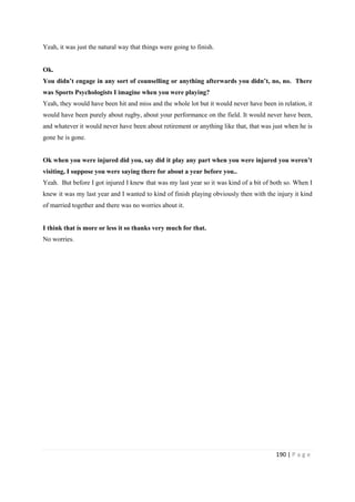 190 | P a g e
Yeah, it was just the natural way that things were going to finish.
Ok.
You didn’t engage in any sort of counselling or anything afterwards you didn’t, no, no. There
was Sports Psychologists I imagine when you were playing?
Yeah, they would have been hit and miss and the whole lot but it would never have been in relation, it
would have been purely about rugby, about your performance on the field. It would never have been,
and whatever it would never have been about retirement or anything like that, that was just when he is
gone he is gone.
Ok when you were injured did you, say did it play any part when you were injured you weren’t
visiting, I suppose you were saying there for about a year before you..
Yeah. But before I got injured I knew that was my last year so it was kind of a bit of both so. When I
knew it was my last year and I wanted to kind of finish playing obviously then with the injury it kind
of married together and there was no worries about it.
I think that is more or less it so thanks very much for that.
No worries.
 