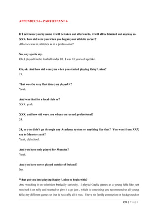 191 | P a g e
APPENDIX 5.6 - PARTICIPANT 6
If I reference you by name it will be taken out afterwards, it will all be blanked out anyway so.
XXX, how old were you when you began your athletic career?
Athletics was in, athletics as in a professional?
No, any sports say.
Oh, I played Gaelic football under 10. I was 10 years of age like.
Oh, ok. And how old were you when you started playing Ruby Union?
19.
That was the very first time you played it?
Yeah.
And was that for a local club or?
XXX, yeah.
XXX, and how old were you when you turned professional?
24.
24, so you didn’t go through any Academy system or anything like that? You went from XXX
say to Munster yeah?
Yeah, old school.
And you have only played for Munster?
Yeah.
And you have never played outside of Ireland?
No.
What got you into playing Rugby Union to begin with?
Am, watching it on television basically curiosity. I played Gaelic games as a young fella like just
watched it on telly and wanted to give it a go just , which is something you recommend to all young
fellas try different games so that is basically all it was. I have no family connection or background or
 