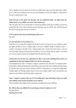 192 | P a g e
link or anything it was just purely ah you know my father didn’t play, my uncles didn’t play, I didn’t
go to a school it was nothing at all it was just only watching it on telly and I suppose a young fella of
that age I wanted to give it a go.
Yeah, and just on the sports you did play and you mentioned Gaelic, you didn’t play any
solitary games or say athletic you weren’t into running say?
Nah, like again, like a lot of young fellas as I said trying different sports they do athletics and stuff as
young fellas like went to the Community Games when they were on in XXX and stuff like that and
did a bit of running, threw the shot or whatever ..
So it was always more team orientated games that you or..
Am, yeah.
Or was it just that you were better at or ...
Yeah, like I was a young fella I suppose that fooled around a lot of games but never found one until I
got rugby and then as soon as I played rugby it was just a complete change of attitude to sport. I
couldn’t even begin to describe it like. Playing Gaelic here I would always have been I won’t go
training tonight, ducking and diving and everything as soon as training came for rugby it was all the
time, I never missed a session just completely found the sport for me like.
And just how, do you have any explanation for that or was it just something that you have no
explanation for but it just happened that it was the love of the game.
It just happened to be yeah. It suited me I suppose I preferred it just, like when I was playing Gaelic
football here at XXX and hurling like I played both in the parish, like say I would be ducking training
on Tuesday, nah I won’t go whereas training in XXXX I started there as a young fella straight there
Tuesday nights and Thursday nights always on time never missed, couldn’t wait to get back the next
night it was just different and I found what I wanted to do.
Yeah. I suppose at going to the age of 19 you think that is more than likely where you would
start making excuses because obviously you are kind of...
That is the thing it does happen to the young fellas nowadays but I was just different.
Ok. Did you have any athletic heroes growing up, not just in rugby now or in?
Sporting heroes?
Sporting heroes yeah.
 