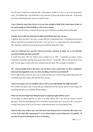 193 | P a g e
Ah, the team I would have followed like, unfortunately whether it is true or not is the great Kerry
team. The football like I loved Bomber Liston and Jack O’Shea and all them fellas like. That would
have been unfortunately like, are you a Limerick man?
I am a Limerick man from Foynes so we are close enough to think if the wind comes in that we
are good enough at Gaelic football as well we have notions.
Am, no in the 80’s like as a young fella growing up it would been watching all those fellas play.
And the success that they had and the skills and stuff like that, that was one ...
I admired them like and I was only a young fella but I remembered like I remembered being heart
broken when they lost the final and all that, I was only 10 or 11 at that stage but I still remember it
like. But they would have been, growing up it would have been those fellas.
And say would you have any idea when you became conscious of rugby say as you said like
yourself watching television and stuff?
It would have been 1985 the Triple Crown, Ireland won in 1985. I remember you know, Ciaran
Fitzgerald I remember watching those games from then on. I remember 1982 as well just about I was
only 9 at that stage I would really have watched much but from 1985 on alright I remember it.
Ok. And just going back to the Kerry say, the Kerry team at that time was there anything in
that team that appealed to you, was there anything, what drew you to kind of?
Well I suppose they were just, they were so good and there was so much being talked about them and
everybody knew their names and stuff like that, you just...
And it was a game you were familiar with as well so you could identify the skills and stuff?
We would be out then in the evening and you would have the ball outside and you were trying to do
something like that you saw Mikey Sheehy doing it.
What was the most important thing that kept you playing rugby all these years?
Loved doing it without question or, there is no other reason, like I say from the minute I started
playing it. Like if I stayed playing GAA I would have retired when I was in my 20’s like, you know I
wouldn’t have gone on but I was 38 when I retired like because I just loved doing it like.
And was there any, is there any, was it the hard work element of it, is it because, like I know one
or two of the other lads commented it’s a very honest sport, you get found out very quickly. If
you haven’t put it in during the week on a Saturday ...
 