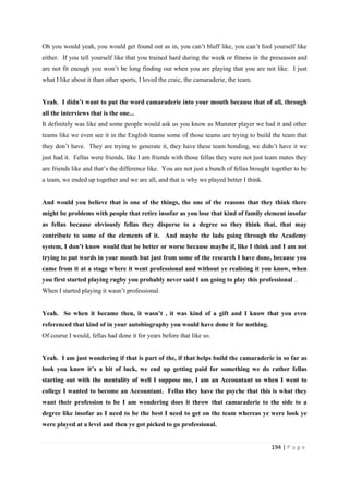 194 | P a g e
Oh you would yeah, you would get found out as in, you can’t bluff like, you can’t fool yourself like
either. If you tell yourself like that you trained hard during the week or fitness in the preseason and
are not fit enough you won’t be long finding out when you are playing that you are not like. I just
what I like about it than other sports, I loved the craic, the camaraderie, the team.
Yeah. I didn’t want to put the word camaraderie into your mouth because that of all, through
all the interviews that is the one...
It definitely was like and some people would ask us you know as Munster player we had it and other
teams like we even see it in the English teams some of those teams are trying to build the team that
they don’t have. They are trying to generate it, they have these team bonding, we didn’t have it we
just had it. Fellas were friends, like I am friends with those fellas they were not just team mates they
are friends like and that’s the difference like. You are not just a bunch of fellas brought together to be
a team, we ended up together and we are all, and that is why we played better I think.
And would you believe that is one of the things, the one of the reasons that they think there
might be problems with people that retire insofar as you lose that kind of family element insofar
as fellas because obviously fellas they disperse to a degree so they think that, that may
contribute to some of the elements of it. And maybe the lads going through the Academy
system, I don’t know would that be better or worse because maybe if, like I think and I am not
trying to put words in your mouth but just from some of the research I have done, because you
came from it at a stage where it went professional and without ye realising it you know, when
you first started playing rugby you probably never said I am going to play this professional ..
When I started playing it wasn’t professional.
Yeah. So when it became then, it wasn’t , it was kind of a gift and I know that you even
referenced that kind of in your autobiography you would have done it for nothing.
Of course I would, fellas had done it for years before that like so.
Yeah. I am just wondering if that is part of the, if that helps build the camaraderie in so far as
look you know it’s a bit of luck, we end up getting paid for something we do rather fellas
starting out with the mentality of well I suppose me, I am an Accountant so when I went to
college I wanted to become an Accountant. Fellas they have the psyche that this is what they
want their profession to be I am wondering does it throw that camaraderie to the side to a
degree like insofar as I need to be the best I need to get on the team whereas ye were look ye
were played at a level and then ye got picked to go professional.
 