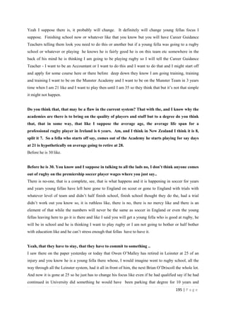 195 | P a g e
Yeah I suppose there is, it probably will change. It definitely will change young fellas focus I
suppose. Finishing school now or whatever like that you know but you will have Career Guidance
Teachers telling them look you need to do this or another but if a young fella was going to a rugby
school or whatever or playing he knows he is fairly good he is on this team etc somewhere in the
back of his mind he is thinking I am going to be playing rugby so I will tell the Career Guidance
Teacher - I want to be an Accountant or I want to do this and I want to do that and I might start off
and apply for some course here or there before deep down they know I am going training, training
and training I want to be on the Munster Academy and I want to be on the Munster Team in 3 years
time when I am 21 like and I want to play then until I am 35 so they think that but it’s not that simple
it might not happen.
Do you think that, that may be a flaw in the current system? That with the, and I know why the
academies are there is to bring on the quality of players and stuff but to a degree do you think
that, that in some way, that like I suppose the average age, the average life span for a
professional rugby player in Ireland is 6 years. Am, and I think in New Zealand I think it is 8,
split it 7. So a fella who starts off say, comes out of the Academy he starts playing for say days
at 21 is hypothetically on average going to retire at 28.
Before he is 30 like.
Before he is 30. You know and I suppose in talking to all the lads no, I don’t think anyone comes
out of rugby on the premiership soccer player wages where you just say..
There is no-one, that is a complete, see, that is what happens and it is happening in soccer for years
and years young fellas have left here gone to England on scout or gone to England with trials with
whatever level of team and didn’t half finish school, finish school thought they do the, had a trial
didn’t work out you know so, it is ruthless like, there is no, there is no mercy like and there is an
element of that while the numbers will never be the same as soccer in England or even the young
fellas leaving here to go it is there and like I said you will get a young fella who is good at rugby, he
will be in school and he is thinking I want to play rugby or I am not going to bother or half bother
with education like and he can’t stress enough that fellas have to have it.
Yeah, that they have to stay, that they have to commit to something ..
I saw there on the paper yesterday or today that Owen O’Malley has retired in Leinster at 25 of an
injury and you know he is a young fella there whose, I would imagine went to rugby school, all the
way through all the Leinster system, had it all in front of him, the next Brian O’Driscoll the whole lot.
And now it is gone at 25 so he just has to change his focus like even if he had qualified say if he had
continued in University did something he would have been parking that degree for 10 years and
 