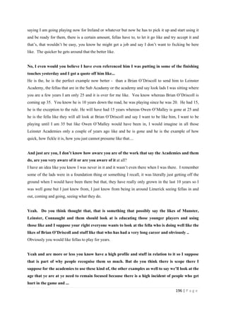 196 | P a g e
saying I am going playing now for Ireland or whatever but now he has to pick it up and start using it
and be ready for them, there is a certain amount, fellas have to, to let it go like and try accept it and
that’s, that wouldn’t be easy, you know he might get a job and say I don’t want to fxcking be here
like. The quicker he gets around that the better like.
No, I even would you believe I have even referenced him I was putting in some of the finishing
touches yesterday and I got a quote off him like...
He is the, he is the perfect example now better - than a Brian O’Driscoll to send him to Leinster
Academy, the fellas that are in the Sub Acadamy or the academy and say look lads I was sitting where
you are a few years I am only 25 and it is over for me like. You know whereas Brian O’Driscoll is
coming up 35. You know he is 10 years down the road, he was playing since he was 20. He had 15,
he is the exception to the rule. He will have had 15 years whereas Owen O’Malley is gone at 25 and
he is the fella like they will all look at Brian O’Driscoll and say I want to be like him, I want to be
playing until I am 35 but like Owen O’Malley would have been in, I would imagine in all those
Leinster Academies only a couple of years ago like and he is gone and he is the example of how
quick, how fickle it is, how you just cannot presume like that....
And just are you, I don’t know how aware you are of the work that say the Academies and them
do, are you very aware of it or are you aware of it at all?
I have an idea like you know I was never in it and it wasn’t even there when I was there. I remember
some of the lads were in a foundation thing or something I recall, it was literally just getting off the
ground when I would have been there but that, they have really only grown in the last 10 years so I
was well gone but I just knew from, I just know from being in around Limerick seeing fellas in and
out, coming and going, seeing what they do.
Yeah. Do you think thought that, that is something that possibly say the likes of Munster,
Leinster, Connaught and them should look at is educating those younger players and using
those like and I suppose your right everyone wants to look at the fella who is doing well like the
likes of Brian O’Driscoll and stuff like that who has had a very long career and obviously ..
Obviously you would like fellas to play for years.
Yeah and are more or less you know have a high profile and stuff in relation to it so I suppose
that is part of why people recognise them so much. But do you think there is scope there I
suppose for the academies to use these kind of, the other examples as well to say we’ll look at the
age that ye are at ye need to remain focused because there is a high incident of people who get
hurt in the game and ...
 