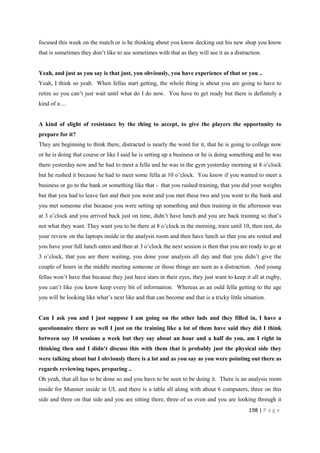 198 | P a g e
focused this week on the match or is he thinking about you know decking out his new shop you know
that is sometimes they don’t like to see sometimes with that as they will see it as a distraction.
Yeah, and just as you say is that just, you obviously, you have experience of that or you ..
Yeah, I think so yeah. When fellas start getting, the whole thing is about you are going to have to
retire so you can’t just wait until what do I do now. You have to get ready but there is definitely a
kind of a ...
A kind of slight of resistance by the thing to accept, to give the players the opportunity to
prepare for it?
They are beginning to think there, distracted is nearly the word for it, that he is going to college now
or he is doing that course or like I said he is setting up a business or he is doing something and he was
there yesterday now and he had to meet a fella and he was in the gym yesterday morning at 8 o’clock
but he rushed it because he had to meet some fella at 10 o’clock. You know if you wanted to meet a
business or go to the bank or something like that - that you rushed training, that you did your weights
but that you had to leave fast and then you went and you met these two and you went to the bank and
you met someone else because you were setting up something and then training in the afternoon was
at 3 o’clock and you arrived back just on time, didn’t have lunch and you are back training so that’s
not what they want. They want you to be there at 8 o’clock in the morning, train until 10, then rest, do
your review on the laptops inside in the analysis room and then have lunch so that you are rested and
you have your full lunch eaten and then at 3 o’clock the next session is then that you are ready to go at
3 o’clock, that you are there waiting, you done your analysis all day and that you didn’t give the
couple of hours in the middle meeting someone or those things are seen as a distraction. And young
fellas won’t have that because they just have stars in their eyes, they just want to keep it all at rugby,
you can’t like you know keep every bit of information. Whereas as an ould fella getting to the age
you will be looking like what’s next like and that can become and that is a tricky little situation.
Can I ask you and I just suppose I am going on the other lads and they filled in, I have a
questionnaire there as well I just on the training like a lot of them have said they did I think
between say 10 sessions a week but they say about an hour and a half do you, am I right in
thinking then and I didn’t discuss this with them that is probably just the physical side they
were talking about but I obviously there is a lot and as you say as you were pointing out there as
regards reviewing tapes, preparing ..
Oh yeah, that all has to be done so and you have to be seen to be doing it. There is an analysis room
inside for Munster inside in UL and there is a table all along with about 6 computers, three on this
side and three on that side and you are sitting there, three of us even and you are looking through it
 