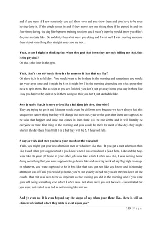 199 | P a g e
and if you were if I saw somebody you call them over and you show them and you have to be seen
having done it. If the coach passes in and if they never saw me sitting there if he passed in and out
four times during the day like between training sessions and I wasn’t there he would know you didn’t
do your analysis like. So suddenly then what were you doing and I went well I was meeting someone
there about something then straight away you are not...
Yeah, so am I right in thinking that when they put that down they are only telling me that, that
is the physical?
Oh that’s the time in the gym.
Yeah, that’s it so obviously there is a lot more to it than that say like?
Oh there is, it is a full day. You would want to be in there in the morning and sometimes you would
get your gym time and it might be 8 or it might be 9 in the morning depending on what group they
have to split them. But as soon as you are finished you don’t just go away home you stay in there like
I say you have to be seen to be in there doing all this you don’t just skedaddle like.
So it is really like, it is more or less like a full time job then, time wise?
They are trying to get it and Munster would even be different now because we have always had this
unique two centre thing but they will change that now next year or the year after there are supposed to
be talks that happen and once that comes in then there will be one centre and it will literally be
everyone in there first thing in the morning and you would be there for most of the day, they might
shorten the day then from 8 till 1 or 2 but they will be 5, 6 hours of full..
5 days a week and then you have your match at the weekend?
Yeah, you might get your rest afternoon then or whatever like that. If you get a rest afternoon then
like I used often get slagged about it you know when I was considered a XXX here. Like and the boys
were like oh your off home to your other job now like which I often was like, I was coming home
doing something but you were supposed to go home like and on a big week of say big high coverage
or whatever, you were supposed to be in bed like that was, get rest like you know and Wednesday
afternoon was off and you would go home, you’re not exactly in bed but you are thrown down on the
couch. That rest was seen to be as important as the training you did in the morning and if you were
gone off doing something else which I often was, not alone were you not focused, concentrated but
you were, not rested is as bad as not training like and so..
And ye even so, it is even beyond say the scope of say when your there like, there is still an
element of control which they wish to exert upon you?
 
