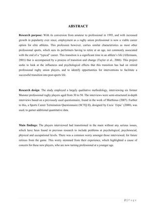 2 | P a g e
ABSTRACT
Research purpose: With its conversion from amateur to professional in 1995, and with increased
growth in popularity ever since, employment as a rugby union professional is now a viable career
option for elite athletes. This profession however, carries similar characteristics as most other
professional sports, which sees its performers having to retire at an age, not commonly associated
with the end of a “typical” career. This transition is a significant time in an athlete’s life (Alfermann,
2001) that is accompanied by a process of transition and change (Taylor et al., 2006). This project
seeks to look at the influences and psychological effects that this transition has had on retired
professional rugby union players, and to identify opportunities for interventions to facilitate a
successful transition into post-sports life.
Research design: The study employed a largely qualitative methodology, interviewing six former
Munster professional rugby players aged from 30 to 50. The interviews were semi-structured in-depth
interviews based on a previously used questionnaire, found in the work of Marthinus (2007). Further
to this, a Sports Career Termination Questionnaire (SCTQ II), designed by Cecic´ Erpicˇ (2000), was
used, to garner additional quantitative data.
Main findings: The players interviewed had transitioned in the main without any serious issues,
which have been found in previous research to include problems at psychological, psychosocial,
physical and occupational levels. There was a common worry amongst those interviewed, for future
retirees from the game. This worry stemmed from their experience, which highlighted a cause of
concern for these new players, who are now turning professional at a younger age.
 