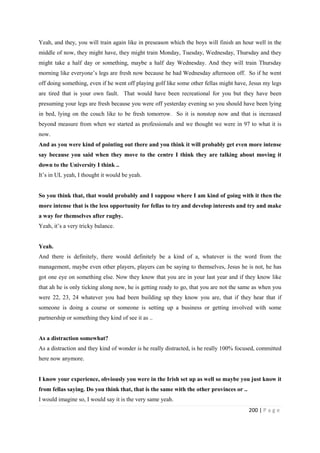 200 | P a g e
Yeah, and they, you will train again like in preseason which the boys will finish an hour well in the
middle of now, they might have, they might train Monday, Tuesday, Wednesday, Thursday and they
might take a half day or something, maybe a half day Wednesday. And they will train Thursday
morning like everyone’s legs are fresh now because he had Wednesday afternoon off. So if he went
off doing something, even if he went off playing golf like some other fellas might have, Jesus my legs
are tired that is your own fault. That would have been recreational for you but they have been
presuming your legs are fresh because you were off yesterday evening so you should have been lying
in bed, lying on the couch like to be fresh tomorrow. So it is nonstop now and that is increased
beyond measure from when we started as professionals and we thought we were in 97 to what it is
now.
And as you were kind of pointing out there and you think it will probably get even more intense
say because you said when they move to the centre I think they are talking about moving it
down to the University I think ..
It’s in UL yeah, I thought it would be yeah.
So you think that, that would probably and I suppose where I am kind of going with it then the
more intense that is the less opportunity for fellas to try and develop interests and try and make
a way for themselves after rugby.
Yeah, it’s a very tricky balance.
Yeah.
And there is definitely, there would definitely be a kind of a, whatever is the word from the
management, maybe even other players, players can be saying to themselves, Jesus he is not, he has
got one eye on something else. Now they know that you are in your last year and if they know like
that ah he is only ticking along now, he is getting ready to go, that you are not the same as when you
were 22, 23, 24 whatever you had been building up they know you are, that if they hear that if
someone is doing a course or someone is setting up a business or getting involved with some
partnership or something they kind of see it as ..
As a distraction somewhat?
As a distraction and they kind of wonder is he really distracted, is he really 100% focused, committed
here now anymore.
I know your experience, obviously you were in the Irish set up as well so maybe you just know it
from fellas saying. Do you think that, that is the same with the other provinces or ..
I would imagine so, I would say it is the very same yeah.
 