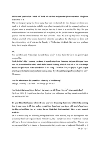 201 | P a g e
I know that you wouldn’t know too much but I would imagine that ye discussed bits and pieces
in relation to it.
The way things are going like I was saying they want you there all day like. Analysis now there is so
much to it, when it comes to the end of it now, when it comes to the week like you can’t not know a
player’s name or something like that you just have to sit there in a meeting like they, like you
wouldn’t even call it a trick question now but it might be just did you see those or they presume that
you had seen the scrums or the line outs. You know like I was a XXX or say they would be saying
what do you think of the scrums there from when that team played the other team you know ah I
haven’t seen them yet, if you say that Tuesday or Wednesday it is kinda like what have you been
doing that is how far it has gone.
Ok.
You can’t look at it Friday night like and if you haven’t it done that’s the way it has gone it’s just
nonstop like.
Yeah, I didn’t, like I suppose you know it is professional and I suppose but you think you know
that the professionalism comes into it while there is training involved that it is of the skill that ye
have is the profession is the embodiment of the thing. The levels that you played at, you played
at club, provincial, international and touring sides. How long did your professional career last?
14 seasons.
And for what reason did you retire, voluntary or involuntary?
Old age, voluntary. XX I think I had enough got out of it.
And just at that stage it was the body but you were still fit say, it wasn’t injury related no?
No, I was 100% fit I could have played on. I retired even mid-season and they wanted me to finish it
out and I was like nah.
Do you think that because obviously and you were discussing there some of the fellas coming
into it very young in life that and as we said that there is an issue there with kind of you know
the hits and stuff that they are getting do you think that, that is probably likely to play more of
a role in..
Oh it is because they are definitely putting their bodies under pressure, they are pushing them now
even more than what we pushed them. When I was, like I started when I was 19 and when I started
all I had to do was training, there was no such thing as doing weights or anything like. Whereas now
even a young fella if he is playing in the centre or the back row forward or backs and if he is told, or if
 