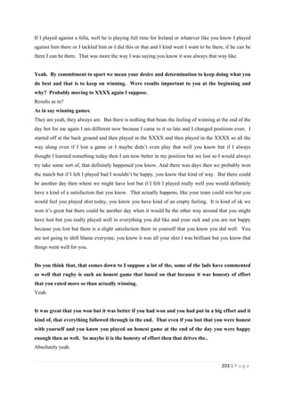 203 | P a g e
If I played against a fella, well he is playing full time for Ireland or whatever like you know I played
against him there or I tackled him or I did this or that and I kind went I want to be there, if he can be
there I can be there. That was more the way I was saying you know it was always that way like.
Yeah. By commitment to sport we mean your desire and determination to keep doing what you
do best and that is to keep on winning. Were results important to you at the beginning and
why? Probably moving to XXXX again I suppose.
Results as in?
As in say winning games.
They are yeah, they always are. But there is nothing that beats the feeling of winning at the end of the
day but for me again I am different now because I came to it so late and I changed positions even. I
started off at the back ground and then played in the XXXX and then played in the XXXX so all the
way along even if I lost a game or I maybe didn’t even play that well you know but if I always
thought I learned something today then I am now better in my position but we lost so I would always
try take some sort of, that definitely happened you know. And there was days then we probably won
the match but if I felt I played bad I wouldn’t be happy, you know that kind of way. But there could
be another day then where we might have lost but if I felt I played really well you would definitely
have a kind of a satisfaction that you know. That actually happens, like your team could win but you
would feel you played shxt today, you know you have kind of an empty feeling. It is kind of ok we
won it’s great but there could be another day when it would be the other way around that you might
have lost but you really played well in everything you did like and your sick and you are not happy
because you lost but there is a slight satisfaction there in yourself that you know you did well. You
are not going to shift blame everyone, you know it was all your shxt I was brilliant but you know that
things went well for you.
Do you think that, that comes down to I suppose a lot of the, some of the lads have commented
as well that rugby is such an honest game that based on that because it was honesty of effort
that you rated more so than actually winning.
Yeah.
It was great that you won but it was better if you had won and you had put in a big effort and it
kind of, that everything followed through in the end. That even if you lost that you were honest
with yourself and you know you played an honest game at the end of the day you were happy
enough then as well. So maybe it is the honesty of effort then that drives the..
Absolutely yeah.
 