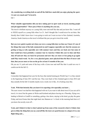 204 | P a g e
Ah, considering everything both on and off the field how much did you enjoy playing the sport.
1 is not very much and 7 is loved it.
Oh 7.
What valuable opportunities did you have taking part in sport such as travel, meeting people
and job opportunities? There just, if there is anything else you can..
The travel is brilliant anyway as a young fella, tours and stuff like that and you know like. I went off
to XXXX myself as a young fella when I as 21. And I thought like I would never be out there. But
literally then I didn’t know how it was going to work out I went on tour in New Zealand, Australia,
America, South America so the travel is brilliant like just you get to travel the world.
But you were quick to point out when you were a young fella later on then say I know it’s one of
the things that some of the lads commented on and I suppose especially now that the seasons are
getting so long as well, especially now with summer tours and they are back now but some of
that would have been probably a summer tour in America I think this year in June and then
July off and now they are back for preseason and now they are more or less going to go again
until May touch wood. So, for a very physical game, more physical then the likes of soccer and
that, that you are more or less on the go for at least 11 months of the year.
Oh you are 11 yeah and some of the boys with a Lions tour and stuff like that it could run over it
could even hit the full 12.
Right.
I remember that happened last year for the boys that started training pre World Cup 11 so they started
in the beginning of June 2011 and the tour. They were back in New Zealand again in June 2012 and
they actually hit the full 12 months maybe even a week over it like.. It is fxcking crazy like.
Yeah. With that intensity like you know it is expecting a lot especially you know ..
The tours weren’t too bad but what happened with me if you want to talk about travel if you can call it
travel, it is travel but the games in Wales and Scotland and places leaving on a Thursday, flying over,
landing in Bristol or Cardiff or something, getting a bus down, staying in the hotel, go play the game
Friday and travel home then that night back into Shannon at 1 o’clock in the morning back here at 2
you know the novelty wore off ..
Yeah, and I think it is that is what I picked up from some of the research is that is I think what
gets to fellas the thing that you say yourself like the tours are good because to a degree it is a one
flight thing and ...
 