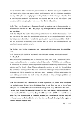 206 | P a g e
and say well done at the weekend who you don’t know like. You are used to your neighbours and
your friends saying it but a total random stranger would say that to you, they recognised you standing
in a shop and they had seen you playing or something like that and that is when you will realise that it
is, that will change something like that people will recognise who you are like that you don’t know
when you walk into a shop they know who you are like. That is different like.
Yeah. There was obviously extra demands, obviously press, there was obviously more the way
media interest and stuff like that. Did you get any training in relation to that or much in the
way of training?
Yeah, they did yeah, they used to at the start they still do it some bit I think in the academies. There
was from time to time where they would try and tell you how to answer questions properly and stuff
like that you know. Don’t leave yourself wide open like, don’t say something stupid like I think we
will bate the shxt out of this crowd at the weekend, don’t get sucked into something like that you
know how to answer questions properly.
Ok. So there was a level of training there and I suppose a bit of common sense then would have
been...
Yeah, like that’s even, that’s gone up now even more than, more and more nowadays because of..
Social media?
Social media yeah, just shows you how far removed I am I didn’t even know. They have lost control a
bit, you see they liked, when we were there in the old days we had a PRO Officer who would always
be there around or when fellas were doing an interview he would be floating around listening to the
questions and if he thought a dodgy fella was asking dodgy questions he would give them a fxcking,
they would move around you know they could control them but now you have social media like and
the young fella if he is dropped he can send out a tweet, I am pxssed off from being dropped you
know and they can’t control it as much so they will definitely be trying to bring in guidelines now
more and more because of that.
Yeah, that’s ah, that’s very valid now even as much as you think you are not in the loop with it
you probably made the most sense in talking about it and there was one or two of your
colleagues who would probably consider themselves very media savvy didn’t make that point.
I nearly know the answer to this question anyway but when you were playing sport did you
have any other identities say outside of sport and I suppose the XXXX was probably one of
them which you retreated back to. You kept the sport say was one side of say your life which
obviously was say professional took a lot of time but you obviously developed other aspects of
your life as well at the same time.
 