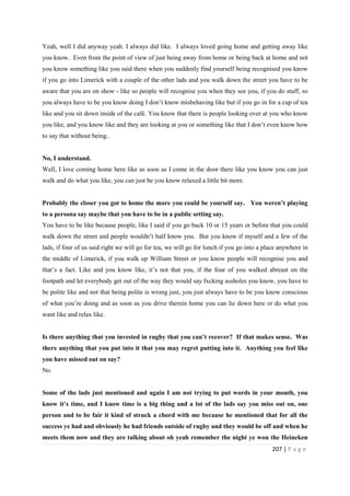 207 | P a g e
Yeah, well I did anyway yeah. I always did like. I always loved going home and getting away like
you know. Even from the point of view of just being away from home or being back at home and not
you know something like you said there when you suddenly find yourself being recognised you know
if you go into Limerick with a couple of the other lads and you walk down the street you have to be
aware that you are on show - like so people will recognise you when they see you, if you do stuff, so
you always have to be you know doing I don’t know misbehaving like but if you go in for a cup of tea
like and you sit down inside of the café. You know that there is people looking over at you who know
you like, and you know like and they are looking at you or something like that I don’t even know how
to say that without being..
No, I understand.
Well, I love coming home here like as soon as I come in the door there like you know you can just
walk and do what you like, you can just be you know relaxed a little bit more.
Probably the closer you got to home the more you could be yourself say. You weren’t playing
to a persona say maybe that you have to be in a public setting say.
You have to be like because people, like I said if you go back 10 or 15 years or before that you could
walk down the street and people wouldn’t half know you. But you know if myself and a few of the
lads, if four of us said right we will go for tea, we will go for lunch if you go into a place anywhere in
the middle of Limerick, if you walk up William Street or you know people will recognise you and
that’s a fact. Like and you know like, it’s not that you, if the four of you walked abreast on the
footpath and let everybody get out of the way they would say fxcking assholes you know, you have to
be polite like and not that being polite is wrong just, you just always have to be you know conscious
of what you’re doing and as soon as you drive therein home you can lie down here or do what you
want like and relax like.
Is there anything that you invested in rugby that you can’t recover? If that makes sense. Was
there anything that you put into it that you may regret putting into it. Anything you feel like
you have missed out on say?
No.
Some of the lads just mentioned and again I am not trying to put words in your mouth, you
know it’s time, and I know time is a big thing and a lot of the lads say you miss out on, one
person and to be fair it kind of struck a chord with me because he mentioned that for all the
success ye had and obviously he had friends outside of rugby and they would be off and when he
meets them now and they are talking about oh yeah remember the night ye won the Heineken
 