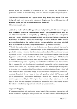 209 | P a g e
changed because that was basically 1997 that was as they call it the cross over from amateur to
professional so a lot of the old amateur things would have still come through the changes and gone on.
Yeah, because I know and that was I suppose the one thing, the new thing that the IRFU were
trying to bring in which is remove the payments to the players at club level because they feel
that some fellas at club level turned into mercenaries more or less.
Oh that is absolutely it yeah.
And that was at a lower level and I suppose they are trying to bring it back to because I suppose
from what I knew of rugby say growing up there wouldn’t have been an awful lot of rugby say
out in West Limerick when we were growing up but I always knew that it was a very genuine
thing and it seemed to be family orientated - probably one of the more family orientated sports
to have been in and then I suppose the question I put to some of the lads is did the move to
professionalism take from that you know whereby it became a business and at times fellas had
to be say “deselected” in so far as your performance wasn’t up to scratch last season.
Well, it is like you know, that is ah, an issue for Coaches now, there was a time if you wanted a
selector even like the Manager of a GAA team now you are only dropping a fella off the panel still he
goes back to work and works away like whereas if you are dropped out of the Munster squad now you
are basically sacking a fella you are unemployed and that is affecting his livelihood so it is definitely a
bigger issue now for a Coach, a Head Coach, a Director of Rugby or whatever, of a club like Munster
or whatever when they cut a fella that he is not just being dropped out of a squad he is being made
redundant like basically so it is a huge, huge issue for them that wouldn’t have been there you know
like 15 years ago, they isn’t there for an inter county Couch, Manager like you know someone drops
someone out of a I think even a big name player like you know he is still he has a job and can go back
to his job and work away whereas for a Munster player or a professional player who gets a phone call
come and see me like or whatever like and you are told listen there is nothing there for you next year,
sometimes the earlier in the year you get the phone call, again I was lucky it didn’t happen to me, I
got my last contract and I retired but like if a fella got a phonecall after Christmas he got told this I
need to see you next week by the CEO or by the Coach whatever and you arrive in and the two of
them are sitting there it is either going to be great news or something or it is either going to be fierce
bad and if it is awful bad why they call you in early is to give you a chance to....
To get something going..
If you are a young enough fella that is getting dropped or cut it gives you a chance to get out there and
look to see if there is anything else and if you are an ould fella that is at the end of the road anyway it
 