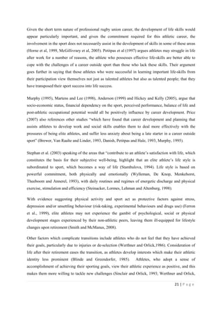 21 | P a g e
Given the short term nature of professional rugby union career, the development of life skills would
appear particularly important, and given the commitment required for this athletic career, the
involvement in the sport does not necessarily assist in the development of skills in some of these areas
(Horne et al, 1999, McGillivrary et al, 2005). Petitpas et al (1997) argues athletes may struggle in life
after work for a number of reasons, the athlete who possesses effective life-skills are better able to
cope with the challenges of a career outside sport than those who lack these skills. Their argument
goes further in saying that those athletes who were successful in learning important life-skills from
their participation view themselves not just as talented athletes but also as talented people; that they
have transposed their sport success into life success.
Murphy (1995), Martens and Lee (1998), Anderson (1999) and Hickey and Kelly (2005), argue that
socio-economic status, financial dependency on the sport, perceived performance, balance of life and
post-athletic occupational potential would all be positively influence by career development. Price
(2007) also references other studies “which have found that career development and planning that
assists athletes to develop work and social skills enables them to deal more effectively with the
pressures of being elite athletes, and suffer less anxiety about being a late starter in a career outside
sport” (Brewer, Van Raalte and Linder, 1993, Danish, Petitpas and Hale, 1993, Murphy, 1995).
Stephan et al. (2003) speaking of the areas that “contribute to an athlete’s satisfaction with life, which
constitutes the basis for their subjective well-being, highlight that an elite athlete’s life style is
subordinated to sport, which becomes a way of life (Stambulova, 1994). Life style is based on
powerful commitment, both physically and emotionally (Wylleman, De Knop, Menkehorst,
Theeboom and Annerel, 1993), with daily routines and regimes of energetic discharge and physical
exercise, stimulation and efficiency (Steinacker, Lormes, Lehman and Altenburg, 1998).
With evidence suggesting physical activity and sport act as protective factors against stress,
depression and/or unsettling behaviour (risk-taking, experimental behaviours and drugs use) (Ferron
et al., 1999), elite athletes may not experience the gambit of psychological, social or physical
development stages experienced by their non-athletic peers, leaving them ill-equipped for lifestyle
changes upon retirement (Smith and McManus, 2008).
Other factors which complicate transitions include athletes who do not feel that they have achieved
their goals, particularly due to injuries or de-selection (Werthner and Orlick,1986). Consideration of
life after their retirement eases the transition, as athletes develop interests which make their athletic
identity less prominent (Blinde and Greendorfer, 1985). Athletes, who adopt a sense of
accomplishment of achieving their sporting goals, view their athletic experience as positive, and this
makes them more willing to tackle new challenges (Sinclair and Orlick, 1993; Werthner and Orlick,
 
