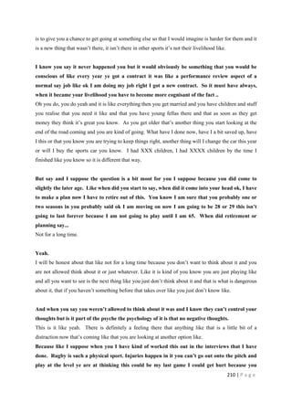 210 | P a g e
is to give you a chance to get going at something else so that I would imagine is harder for them and it
is a new thing that wasn’t there, it isn’t there in other sports it’s not their livelihood like.
I know you say it never happened you but it would obviously be something that you would be
conscious of like every year ye got a contract it was like a performance review aspect of a
normal say job like ok I am doing my job right I got a new contract. So it must have always,
when it became your livelihood you have to become more cognisant of the fact ..
Oh you do, you do yeah and it is like everything then you get married and you have children and stuff
you realise that you need it like and that you have young fellas there and that as soon as they get
money they think it’s great you know. As you get older that’s another thing you start looking at the
end of the road coming and you are kind of going. What have I done now, have I a bit saved up, have
I this or that you know you are trying to keep things right, another thing will I change the car this year
or will I buy the sports car you know. I had XXX children, I had XXXX children by the time I
finished like you know so it is different that way.
But say and I suppose the question is a bit moot for you I suppose because you did come to
slightly the later age. Like when did you start to say, when did it come into your head ok, I have
to make a plan now I have to retire out of this. You know I am sure that you probably one or
two seasons in you probably said ok I am moving on now I am going to be 28 or 29 this isn’t
going to last forever because I am not going to play until I am 65. When did retirement or
planning say...
Not for a long time.
Yeah.
I will be honest about that like not for a long time because you don’t want to think about it and you
are not allowed think about it or just whatever. Like it is kind of you know you are just playing like
and all you want to see is the next thing like you just don’t think about it and that is what is dangerous
about it, that if you haven’t something before that takes over like you just don’t know like.
And when you say you weren’t allowed to think about it was and I know they can’t control your
thoughts but is it part of the psyche the psychology of it is that no negative thoughts.
This is it like yeah. There is definitely a feeling there that anything like that is a little bit of a
distraction now that’s coming like that you are looking at another option like.
Because like I suppose when you I have kind of worked this out in the interviews that I have
done. Rugby is such a physical sport. Injuries happen in it you can’t go out onto the pitch and
play at the level ye are at thinking this could be my last game I could get hurt because you
 