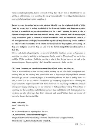 212 | P a g e
There is something there like, there is some sort of thing there I didn’t ever do it but I think you can
get like an ankle operated on or something if it was giving you trouble you could get that done there is
some sort of a thing there I am not sure about it.
But say even say beyond say not even the physical side of it even the psychological side of it like
I said my project here is mainly psychological like I am not checking your knees or anything
like that it is mainly to see how the transition went for ye and I suppose like there is a lot of
elements of rugby that can contribute to fellas having a bad transition and it is not even just
rugby professional sports in themselves because lots of fellas retire, not lots of fellas retire at 35
but most professional sports players around that age say 35 they are looking around and there
is a fella down the road and he is well into his normal career and they might be just starting. Ok
they have had great years but they are kind of at the bottom rung of the second say career in
their life.
Oh it is yeah, that is a huge thing like you know for a fella like. You know you are an Accountant or
something you might be qualified as an Accountant then he would be 35 starting off say and he boss
could be 27 like you know. Suddenly you, that is what it does do you know so but back to the
Munster thing sure they do anything, I don’t know like what can they do for you like.
Oh I know, I suppose you know is there counselling offered, is there anything, no.
There is no counselling for that like they would probably try and offer help, employment wise,
coaching wise, no not coaching wise, qualification wise if they thought they might know someone
who could get you on a course or get you to do something like that but there is no help there, like
what, it comes to an end like. Where I said a minute ago about being recognised that is something that
maybe some fellas might have trouble with then is that when you are playing with Munster whatever
when you are playing all along and you are with a few of the boys and you walk up William Street or
something like that some fellas might like that you know they might like the with the track suit on like
you know and after a few years then if they retire and walk around William Street and no one will
know who they are that can hurt like.
Yeah, yeah, yeah.
If that’s your thing like.
Yes.
But like Munster can’t do anything about that like.
Oh, I understand, I understand but I suppose ..
It might be hurtful more than anything sometimes when that starts to happen like that ..
Their identity say, their athletic identity is kind of ..
 