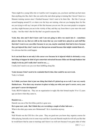 213 | P a g e
There might be a young fella who is 6 and he won’t recognise you, you know and that can hurt more
than anything else like, that’s like you said at the start about going to training like I haven’t been to a
Munster training session since I finished because I don’t want to be there like. But like if you go
around hanging around UL or where ever the boys are training, what are you hanging there for like
are you trying to still say I am part of this like because you are not. Do you want people to recognise
you they might because you are in the vicinity of that, and they say Jesus there is your man who used
to play - but like what’s that for like that’s no good to anyone like.
Yeah, they also and I don’t know and I am not going to delve too much into it - sometimes
players that are on, that are still on the team that say you would have played on and stuff like
that don’t want to see you either because to see you, maybe somebody that had to leave because
they got injured they don’t want to see that person around because that might remind them of...
It is obvious that this could happen.
So it can lead then to not only is his career over because he is injured which is obviously a very
bad thing to happen he kind of gets somewhat ostracised because fellas not through badness but
simply to do my job I really don’t need to see.......
I really don’t need to see you over there hobbling along like.
Yeah, because I don’t need to be reminded that if, that, that could be me next week.
Yeah, it is brutal.
So I think you know that is just one thing that kind of I picked up on as well. I am very nearly
finished now. Was there any structure in place to help you with your sport’s career, sorry your
post sport’s career development?
Yeah, IRUPA helped me. They are an organisation in rugby like that formed maybe 10 or 12 years
ago you know when they came in..
Hamish was ...
Hamish was one of the first fellas yeah he is gone now.
He is gone now yeah. But I think they are recruiting a couple of other lads now ..
What is the other guys name now Mohammad? He is Australian anyway.
Ok.
Niall Woods was the CEO for a few years. They are good now you know they organise courses for
fellas playing, basically even in some ways and like if you ask Hamish maybe he will tell you like that
he would know that he came to meetings and I know it as well now because I was gone older of what
 