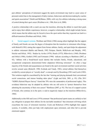 24 | P a g e
past athletes’ perceptions of retirement suggest the sports environment may lead to a poor sense of
personal control due to the management of daily routines, behaviours and decision-making by coaches
and sports associations” (Smith and McManus, 2008), with very few athletes indicating a strong sense
of control during their sport career (Werthner et al., 1986; Kerr et al.,2000).
A positive relationship with a coach can ease the transition, allowing the athlete to reach their goals
and to enjoy their athletic experiences, however, a negative relationship, which might include factors
which means that the athlete may be forced to leave the sport earlier than they expected can lead to a
difficult transition (Werthner and Orlick, 1986).
4. Social support systems. Werthner and Orlick (1986) among others highlight that the support
of family and friends can ease the degree of disruption that the transition to retirement often brings,
with Botterill (1981) stating that support from former athletes, family, and sport helps the adjustment
to athletic retirement (Baillie and Danish, 1992; Petitpas, Danish, McKelvain and Murphy, 1992;
Sinclair and Orlick, 1993). Studies by Arviko (1976), Hearle (1975), Mihovilovic (1968) ,Werthner
and Orlick (1986), Gorbett (1985) and Fortunato (1996) indicate according to Marthinus (2007, p.
92), “athletes with a broad-based social identity that includes family, friends, educational, and
occupational components demonstrated better adaptation following retirement”. As often a large
majority of the friends and acquaintances are found in the sport environment and their social activities
revolve around same (Botterill, 1990; Svoboda and Vanek, 1982), retired athletes find themselves
avoided by current players or “socially dead”, a concept used by Rosenberg (1981) and Lerch (1982).
This isolation might be exacerbated by the fact that “training and playing demands limit conventional
social connections, and intense bonding takes place” (Light and Kirk, 2001, p. 85). (The 2011
“NZRPA Retired Players Survey” found that 70% miss the camaraderie of professional rugby). This
avoidance behaviour may be adopted by athletes who are still active to “protect themselves from
admitting the uncertainty of their own careers” Marthinus (2007, p. 93). The loss of a support system
of friends, who continue on in the sport, is said to negatively impact on the transition (Mihovilovic,
1968).
Additionally to this Hill and Lowe (1974) comment “that professional sports teams are unlikely to feel
any obligation to prepare their athletes for the inevitable metathesis” that retirement will bring which
exacerbates the issue of retirement transition. Crook and Robertson (1991) highlight that support
systems, if available, often just help with employment upon retirement, and often fail to provide
emotional support.
 